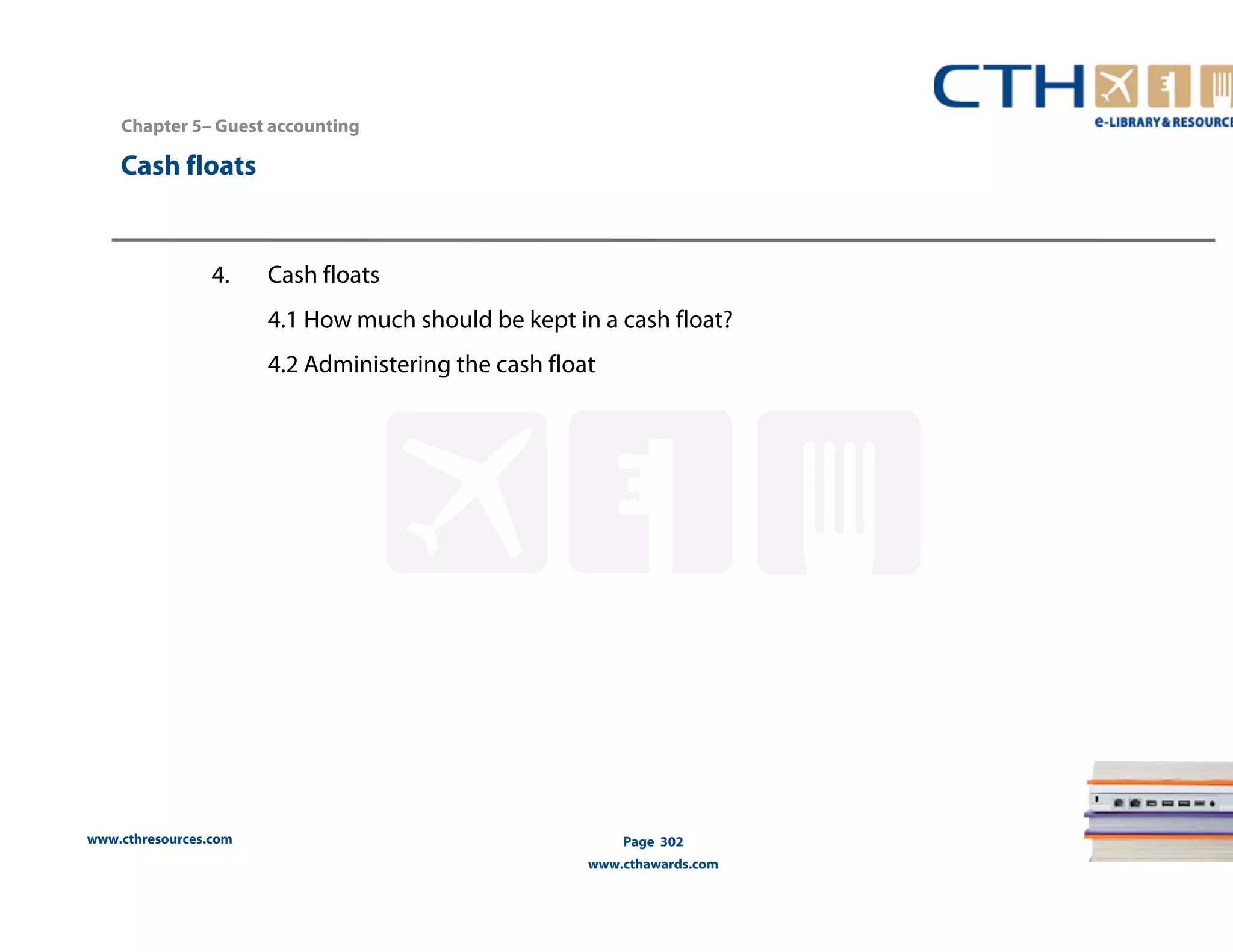 Chapter 5– Guest accounting 
www.cthresources.com 
Page 302 
www.cthawards.com 
Cash floats 
4. Cash floats 
4.1 How much should be kept in a cash float? 
4.2 Administering the cash float 
 