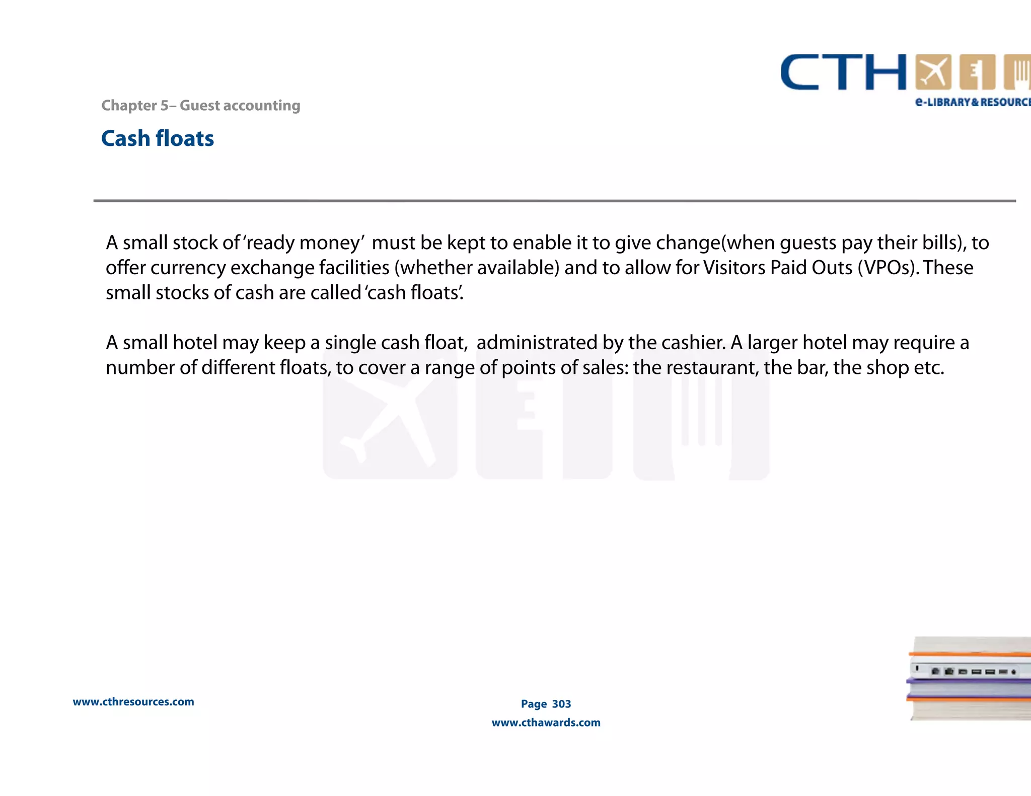Chapter 5– Guest accounting 
www.cthresources.com 
Page 303 
www.cthawards.com 
Cash floats 
A small stock of ‘ready money’ must be kept to enable it to give change(when guests pay their bills), to 
offer currency exchange facilities (whether available) and to allow for Visitors Paid Outs (VPOs). These 
small stocks of cash are called ‘cash floats’. 
A small hotel may keep a single cash float, administrated by the cashier. A larger hotel may require a 
number of different floats, to cover a range of points of sales: the restaurant, the bar, the shop etc. 
 