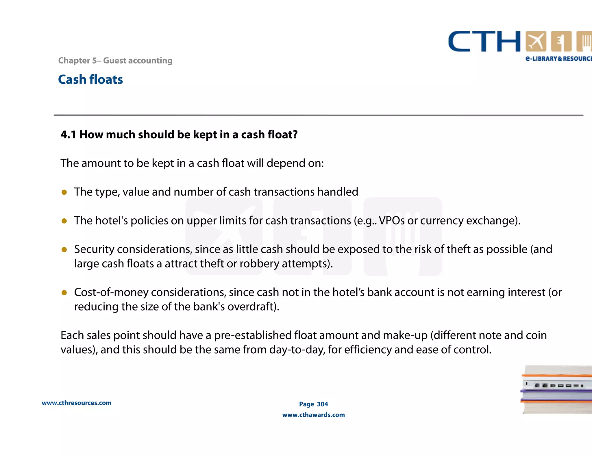 Chapter 5– Guest accounting 
www.cthresources.com 
Page 304 
www.cthawards.com 
Cash floats 
4.1 How much should be kept in a cash float? 
The amount to be kept in a cash float will depend on: 
● The type, value and number of cash transactions handled 
● The hotel's policies on upper limits for cash transactions (e.g.. VPOs or currency exchange). 
● Security considerations, since as little cash should be exposed to the risk of theft as possible (and 
large cash floats a attract theft or robbery attempts). 
● Cost-of-money considerations, since cash not in the hotel’s bank account is not earning interest (or 
reducing the size of the bank's overdraft). 
Each sales point should have a pre-established float amount and make-up (different note and coin 
values), and this should be the same from day-to-day, for efficiency and ease of control. 
 