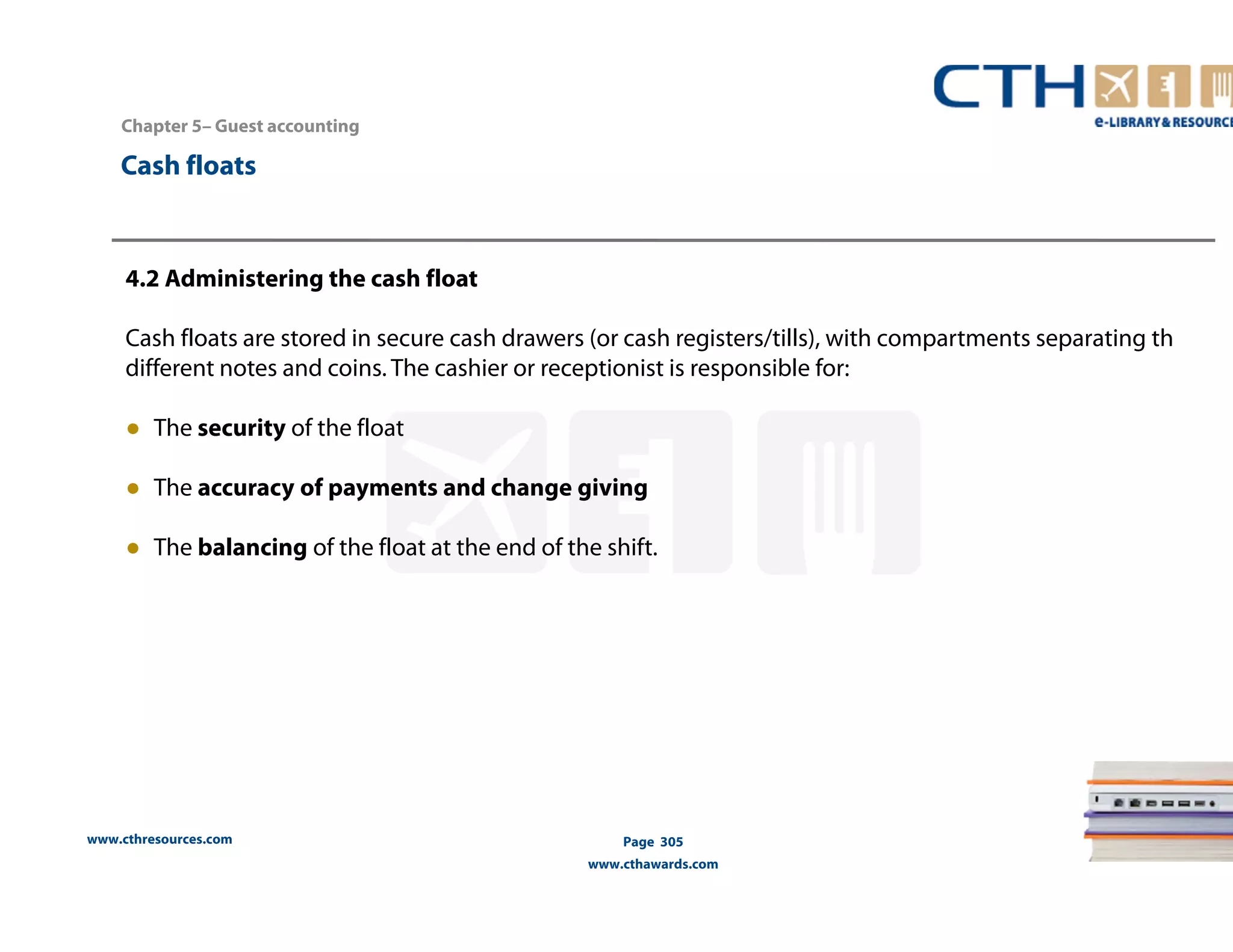 Chapter 5– Guest accounting 
www.cthresources.com 
Page 305 
www.cthawards.com 
Cash floats 
4.2 Administering the cash float 
Cash floats are stored in secure cash drawers (or cash registers/tills), with compartments separating th 
different notes and coins. The cashier or receptionist is responsible for: 
● The security of the float 
● The accuracy of payments and change giving 
● The balancing of the float at the end of the shift. 
 