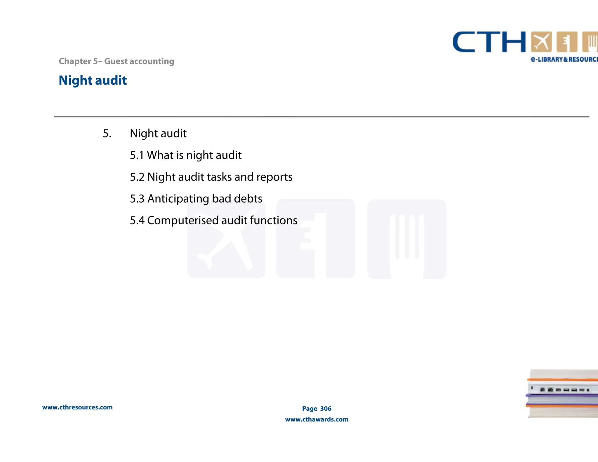 Chapter 5– Guest accounting 
www.cthresources.com 
Page 306 
www.cthawards.com 
Night audit 
5. Night audit 
5.1 What is night audit 
5.2 Night audit tasks and reports 
5.3 Anticipating bad debts 
5.4 Computerised audit functions 
 