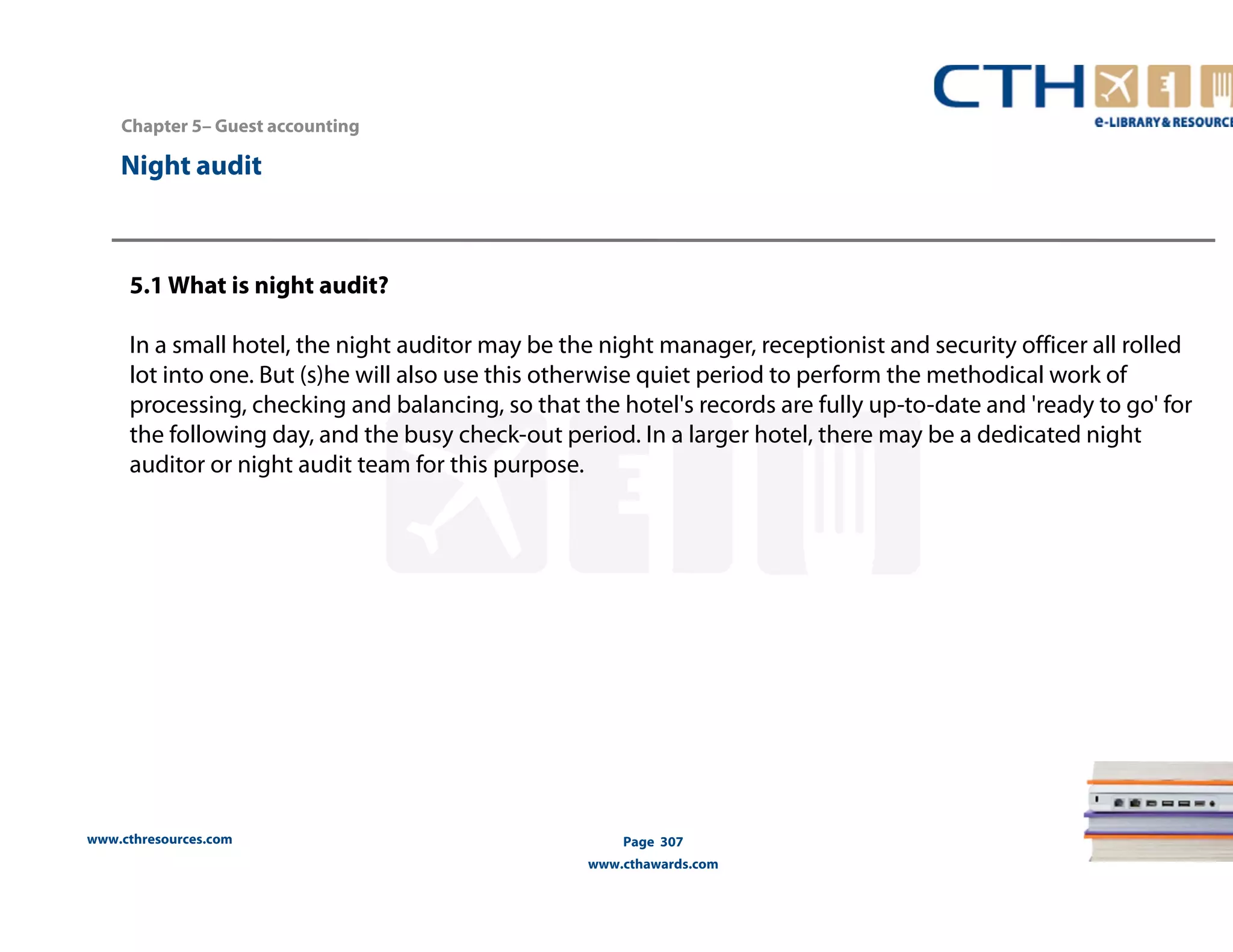 Chapter 5– Guest accounting 
www.cthresources.com 
Page 307 
www.cthawards.com 
Night audit 
5.1 What is night audit? 
In a small hotel, the night auditor may be the night manager, receptionist and security officer all rolled 
lot into one. But (s)he will also use this otherwise quiet period to perform the methodical work of 
processing, checking and balancing, so that the hotel's records are fully up-to-date and 'ready to go' for 
the following day, and the busy check-out period. In a larger hotel, there may be a dedicated night 
auditor or night audit team for this purpose. 
 