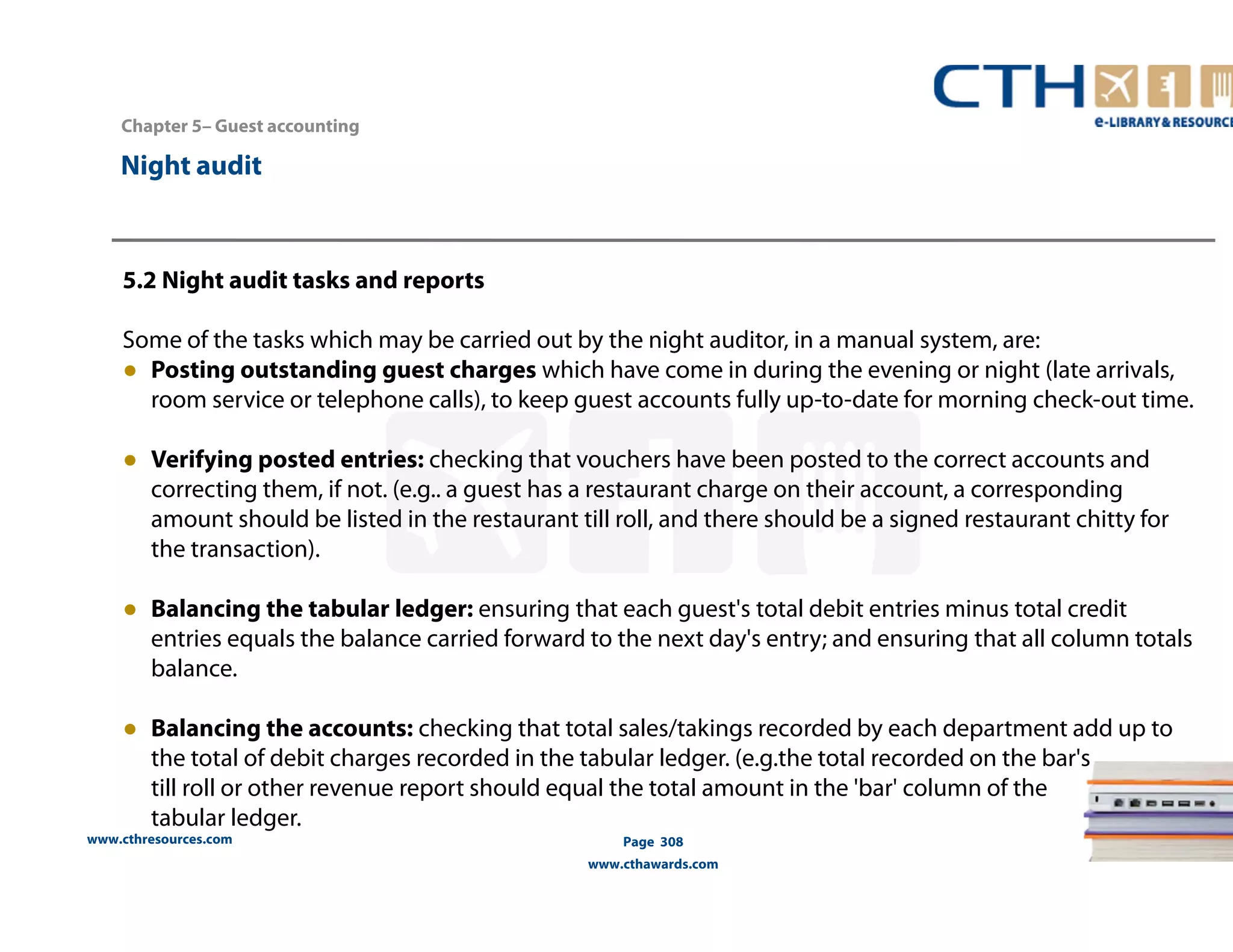 Chapter 5– Guest accounting 
www.cthresources.com 
Page 308 
www.cthawards.com 
Night audit 
5.2 Night audit tasks and reports 
Some of the tasks which may be carried out by the night auditor, in a manual system, are: 
● Posting outstanding guest charges which have come in during the evening or night (late arrivals, 
room service or telephone calls), to keep guest accounts fully up-to-date for morning check-out time. 
● Verifying posted entries: checking that vouchers have been posted to the correct accounts and 
correcting them, if not. (e.g.. a guest has a restaurant charge on their account, a corresponding 
amount should be listed in the restaurant till roll, and there should be a signed restaurant chitty for 
the transaction). 
● Balancing the tabular ledger: ensuring that each guest's total debit entries minus total credit 
entries equals the balance carried forward to the next day's entry; and ensuring that all column totals 
balance. 
● Balancing the accounts: checking that total sales/takings recorded by each department add up to 
the total of debit charges recorded in the tabular ledger. (e.g.the total recorded on the bar's 
till roll or other revenue report should equal the total amount in the 'bar' column of the 
tabular ledger. 
 