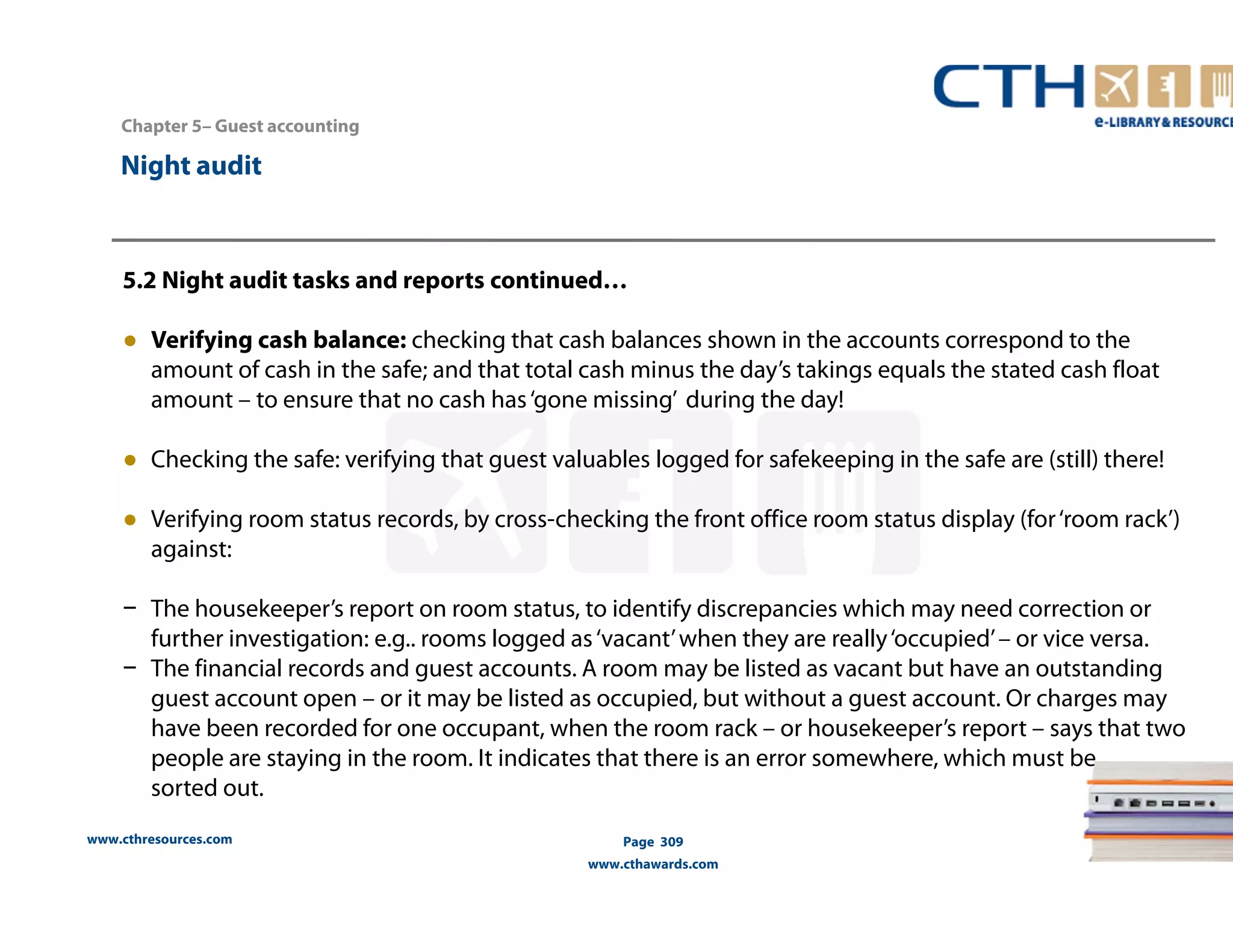 Chapter 5– Guest accounting 
www.cthresources.com 
Page 309 
www.cthawards.com 
Night audit 
5.2 Night audit tasks and reports continued… 
● Verifying cash balance: checking that cash balances shown in the accounts correspond to the 
amount of cash in the safe; and that total cash minus the day’s takings equals the stated cash float 
amount – to ensure that no cash has ‘gone missing’ during the day! 
● Checking the safe: verifying that guest valuables logged for safekeeping in the safe are (still) there! 
● Verifying room status records, by cross-checking the front office room status display (for ‘room rack’) 
against: 
− The housekeeper’s report on room status, to identify discrepancies which may need correction or 
further investigation: e.g.. rooms logged as ‘vacant’ when they are really ‘occupied’ – or vice versa. 
− The financial records and guest accounts. A room may be listed as vacant but have an outstanding 
guest account open – or it may be listed as occupied, but without a guest account. Or charges may 
have been recorded for one occupant, when the room rack – or housekeeper’s report – says that two 
people are staying in the room. It indicates that there is an error somewhere, which must be 
sorted out. 
 