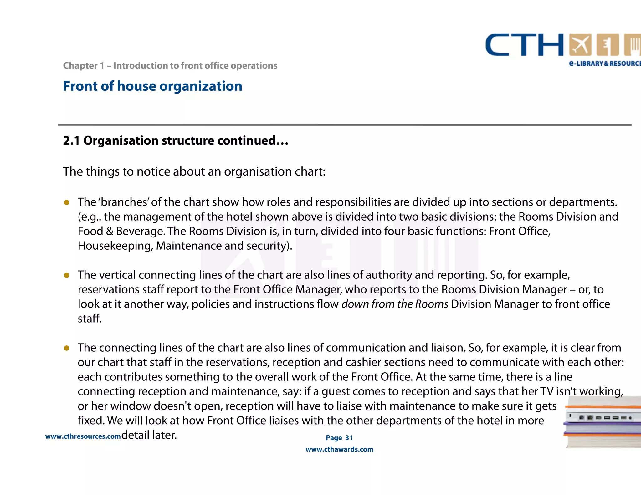 Front of house organization 
www.cthresources.com 
Page 31 
www.cthawards.com 
Chapter 1 – Introduction to front office operations 
2.1 Organisation structure continued… 
The things to notice about an organisation chart: 
● The ‘branches’ of the chart show how roles and responsibilities are divided up into sections or departments. 
(e.g.. the management of the hotel shown above is divided into two basic divisions: the Rooms Division and 
Food & Beverage. The Rooms Division is, in turn, divided into four basic functions: Front Office, 
Housekeeping, Maintenance and security). 
● The vertical connecting lines of the chart are also lines of authority and reporting. So, for example, 
reservations staff report to the Front Office Manager, who reports to the Rooms Division Manager – or, to 
look at it another way, policies and instructions flow down from the Rooms Division Manager to front office 
staff. 
● The connecting lines of the chart are also lines of communication and liaison. So, for example, it is clear from 
our chart that staff in the reservations, reception and cashier sections need to communicate with each other: 
each contributes something to the overall work of the Front Office. At the same time, there is a line 
connecting reception and maintenance, say: if a guest comes to reception and says that her TV isn’t working, 
or her window doesn't open, reception will have to liaise with maintenance to make sure it gets 
fixed. We will look at how Front Office liaises with the other departments of the hotel in more 
detail later. 
 