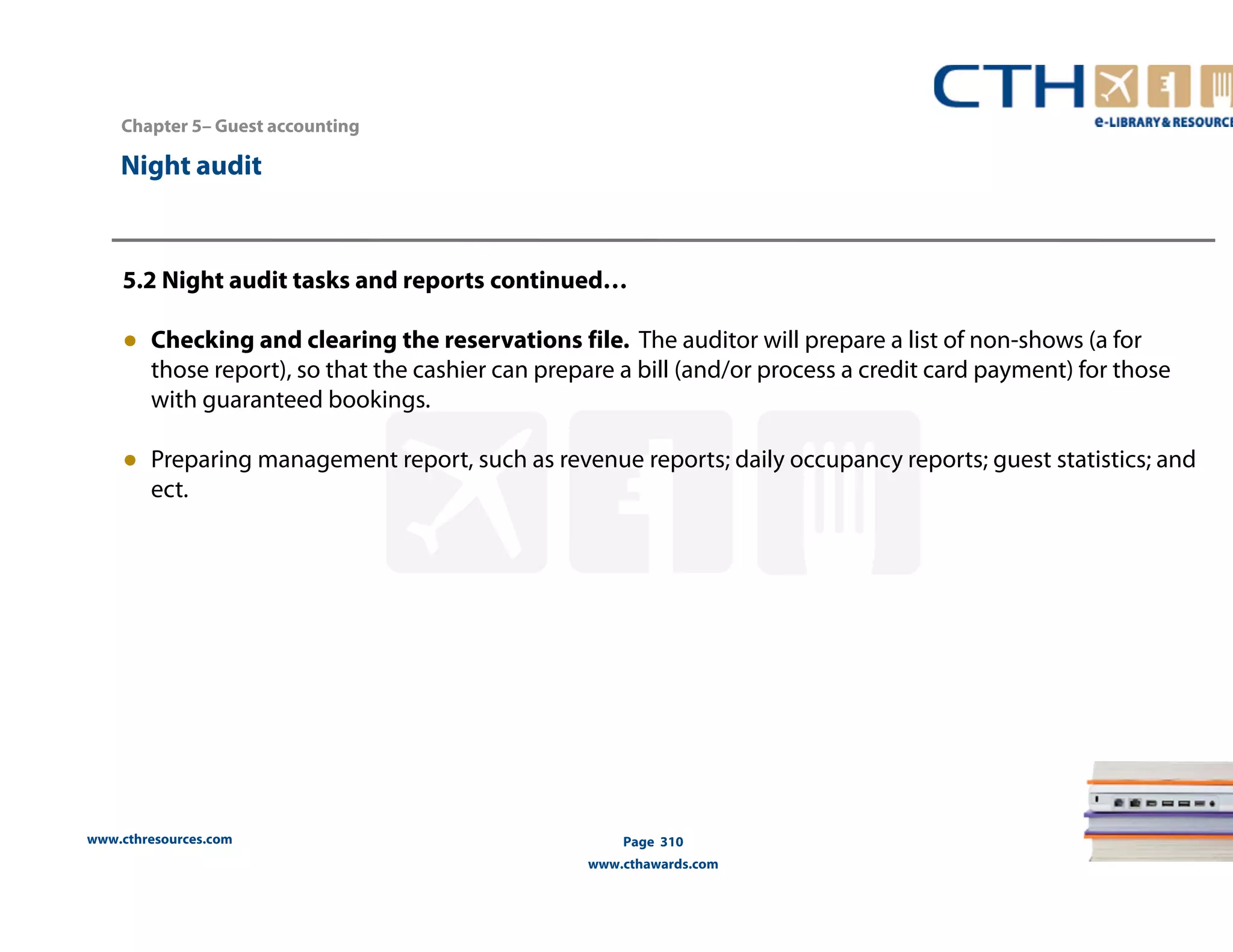 Chapter 5– Guest accounting 
5.2 Night audit tasks and reports continued… 
● Checking and clearing the reservations file. The auditor will prepare a list of non-shows (a for 
those report), so that the cashier can prepare a bill (and/or process a credit card payment) for those 
with guaranteed bookings. 
● Preparing management report, such as revenue reports; daily occupancy reports; guest statistics; and 
ect. 
www.cthresources.com 
Page 310 
www.cthawards.com 
Night audit 
 