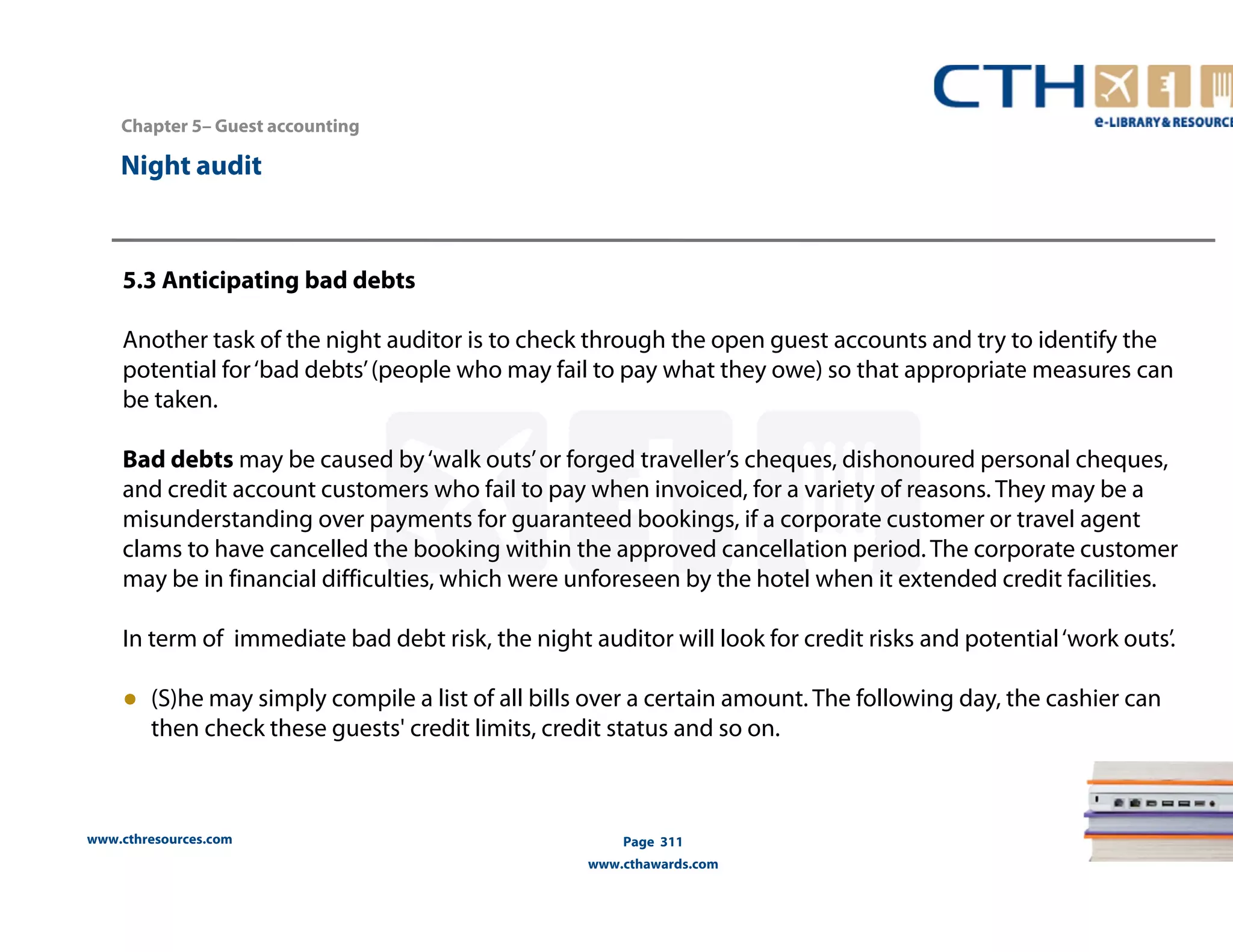 Chapter 5– Guest accounting 
5.3 Anticipating bad debts 
Another task of the night auditor is to check through the open guest accounts and try to identify the 
potential for ‘bad debts’ (people who may fail to pay what they owe) so that appropriate measures can 
be taken. 
Bad debts may be caused by ‘walk outs’ or forged traveller’s cheques, dishonoured personal cheques, 
and credit account customers who fail to pay when invoiced, for a variety of reasons. They may be a 
misunderstanding over payments for guaranteed bookings, if a corporate customer or travel agent 
clams to have cancelled the booking within the approved cancellation period. The corporate customer 
may be in financial difficulties, which were unforeseen by the hotel when it extended credit facilities. 
In term of immediate bad debt risk, the night auditor will look for credit risks and potential ‘work outs’. 
● (S)he may simply compile a list of all bills over a certain amount. The following day, the cashier can 
then check these guests' credit limits, credit status and so on. 
www.cthresources.com 
Page 311 
www.cthawards.com 
Night audit 
 