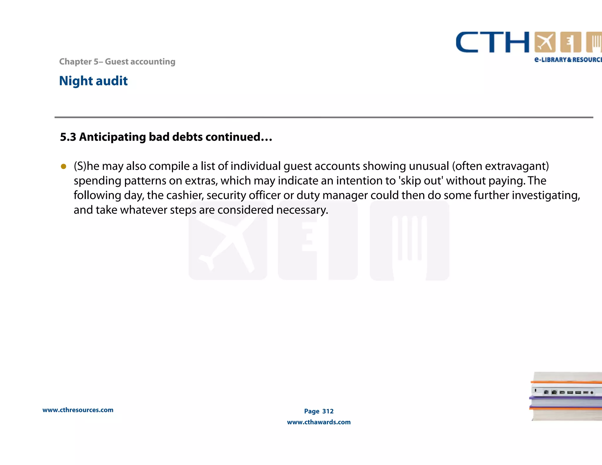 Chapter 5– Guest accounting 
5.3 Anticipating bad debts continued… 
● (S)he may also compile a list of individual guest accounts showing unusual (often extravagant) 
spending patterns on extras, which may indicate an intention to 'skip out' without paying. The 
following day, the cashier, security officer or duty manager could then do some further investigating, 
and take whatever steps are considered necessary. 
www.cthresources.com 
Page 312 
www.cthawards.com 
Night audit 
 