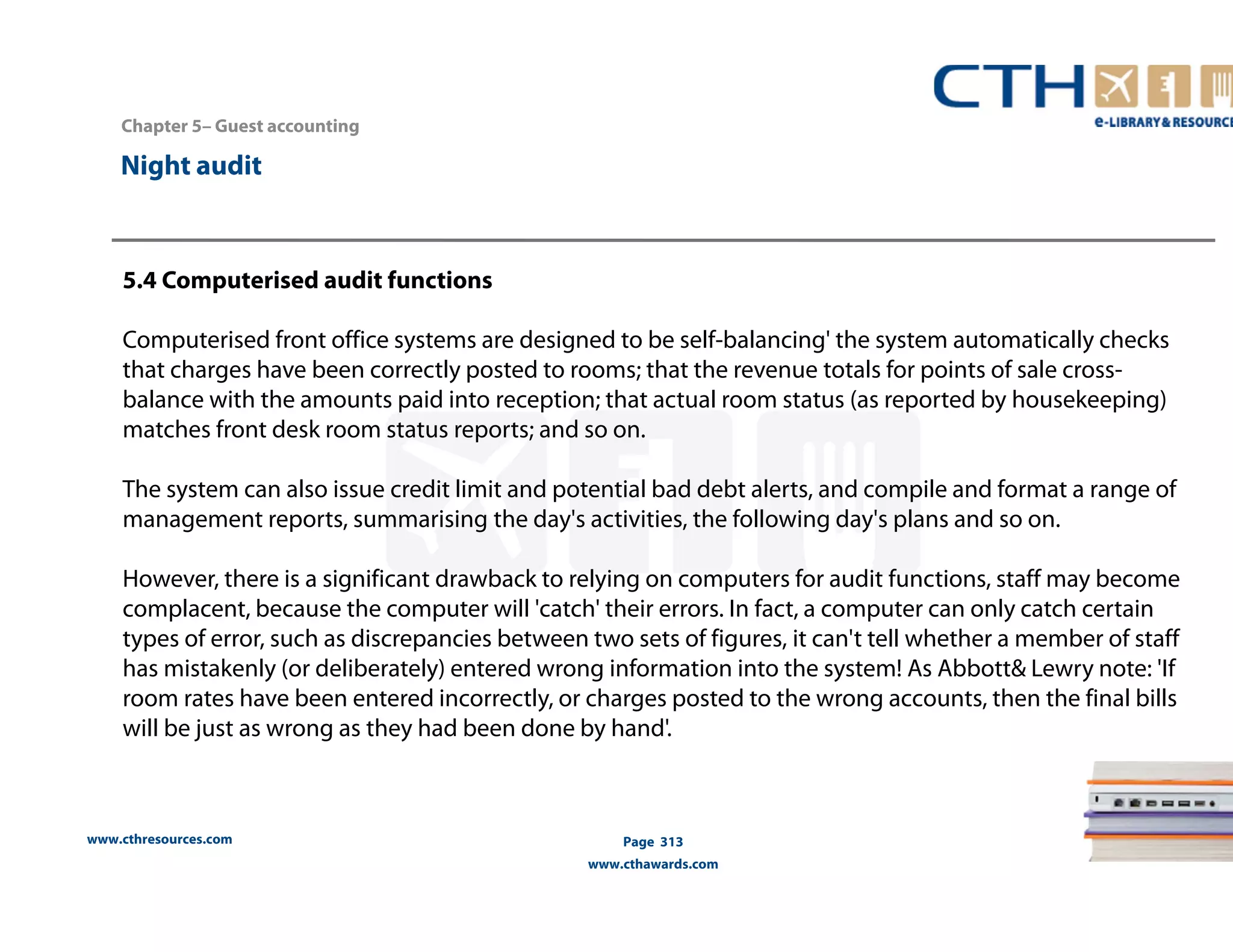 Chapter 5– Guest accounting 
5.4 Computerised audit functions 
Computerised front office systems are designed to be self-balancing' the system automatically checks 
that charges have been correctly posted to rooms; that the revenue totals for points of sale cross-balance 
with the amounts paid into reception; that actual room status (as reported by housekeeping) 
matches front desk room status reports; and so on. 
The system can also issue credit limit and potential bad debt alerts, and compile and format a range of 
management reports, summarising the day's activities, the following day's plans and so on. 
However, there is a significant drawback to relying on computers for audit functions, staff may become 
complacent, because the computer will 'catch' their errors. In fact, a computer can only catch certain 
types of error, such as discrepancies between two sets of figures, it can't tell whether a member of staff 
has mistakenly (or deliberately) entered wrong information into the system! As Abbott& Lewry note: 'If 
room rates have been entered incorrectly, or charges posted to the wrong accounts, then the final bills 
will be just as wrong as they had been done by hand'. 
www.cthresources.com 
Page 313 
www.cthawards.com 
Night audit 
 