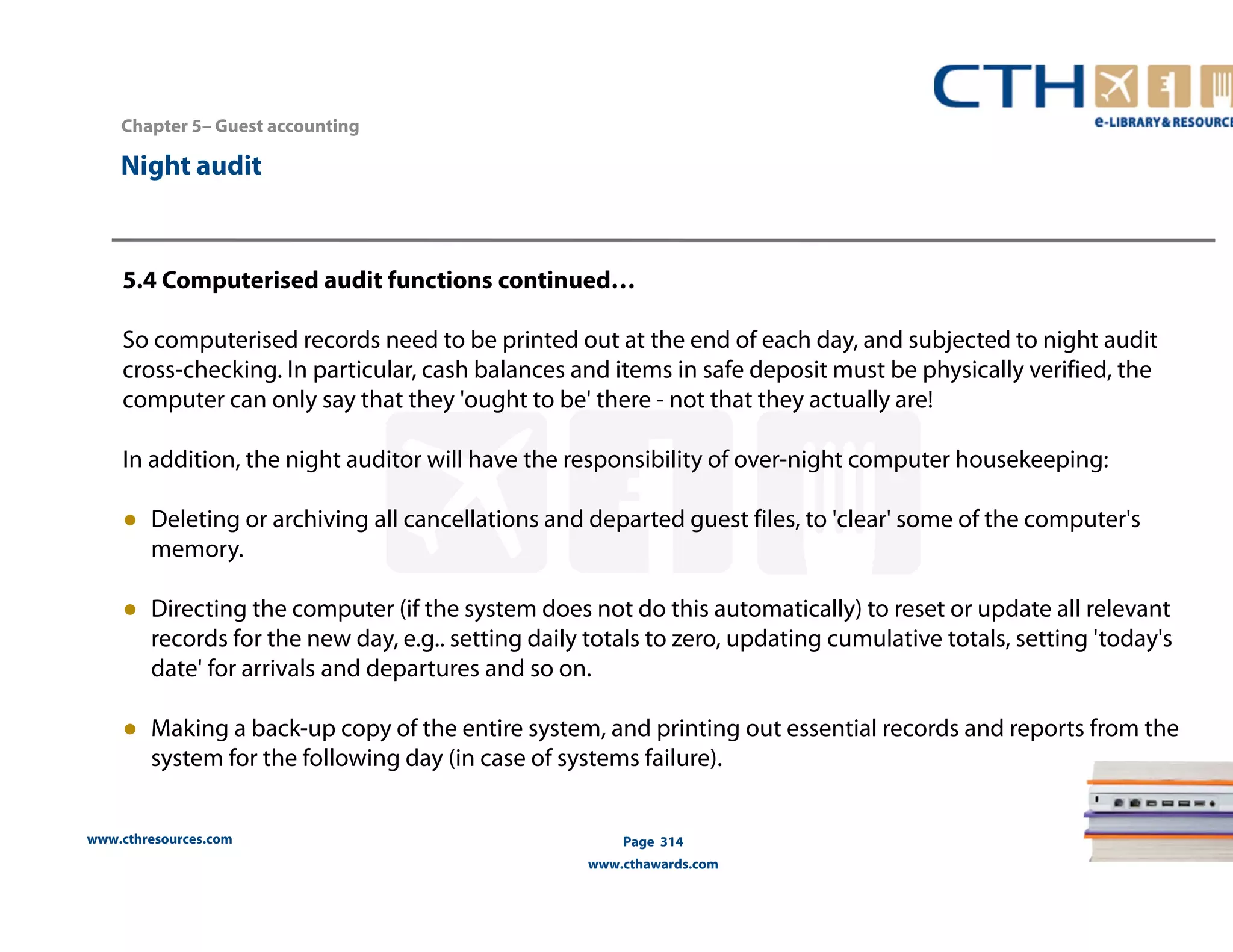 Chapter 5– Guest accounting 
5.4 Computerised audit functions continued… 
So computerised records need to be printed out at the end of each day, and subjected to night audit 
cross-checking. In particular, cash balances and items in safe deposit must be physically verified, the 
computer can only say that they 'ought to be' there - not that they actually are! 
In addition, the night auditor will have the responsibility of over-night computer housekeeping: 
● Deleting or archiving all cancellations and departed guest files, to 'clear' some of the computer's 
memory. 
● Directing the computer (if the system does not do this automatically) to reset or update all relevant 
records for the new day, e.g.. setting daily totals to zero, updating cumulative totals, setting 'today's 
date' for arrivals and departures and so on. 
● Making a back-up copy of the entire system, and printing out essential records and reports from the 
system for the following day (in case of systems failure). 
www.cthresources.com 
Page 314 
www.cthawards.com 
Night audit 
 