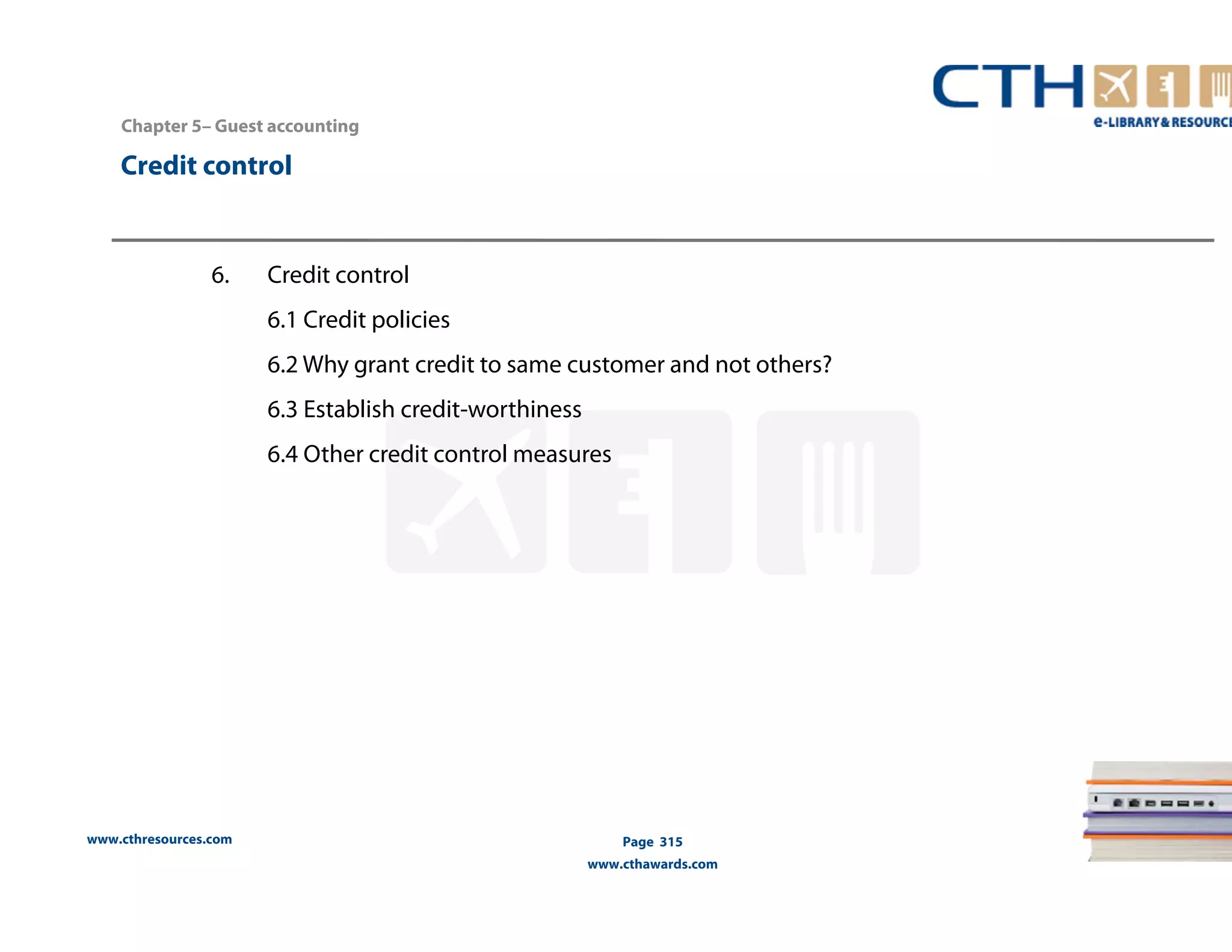 Chapter 5– Guest accounting 
www.cthresources.com 
Page 315 
www.cthawards.com 
Credit control 
6. Credit control 
6.1 Credit policies 
6.2 Why grant credit to same customer and not others? 
6.3 Establish credit-worthiness 
6.4 Other credit control measures 
 
