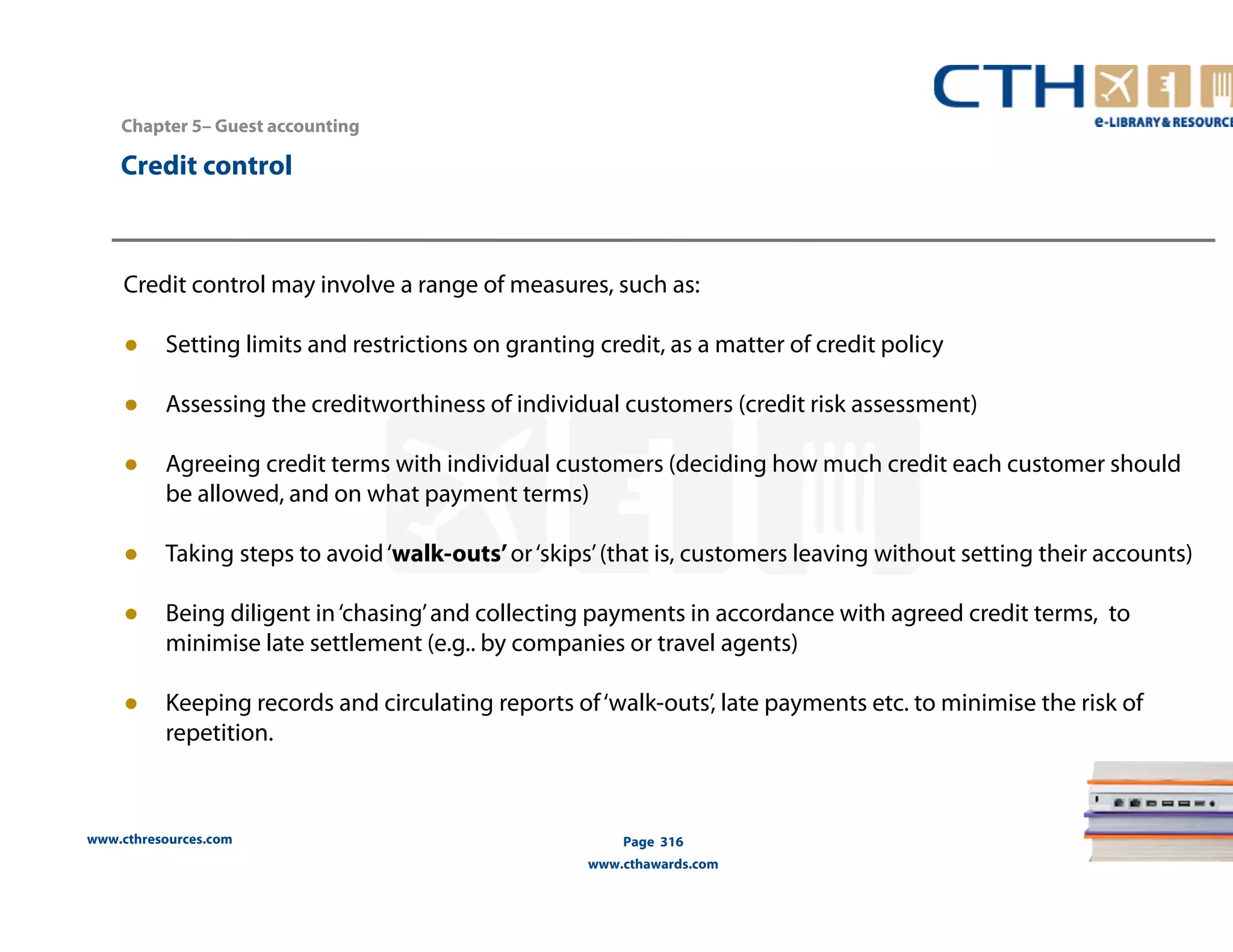 Chapter 5– Guest accounting 
www.cthresources.com 
Page 316 
www.cthawards.com 
Credit control 
Credit control may involve a range of measures, such as: 
● Setting limits and restrictions on granting credit, as a matter of credit policy 
● Assessing the creditworthiness of individual customers (credit risk assessment) 
● Agreeing credit terms with individual customers (deciding how much credit each customer should 
be allowed, and on what payment terms) 
● Taking steps to avoid ‘walk-outs’ or ‘skips’ (that is, customers leaving without setting their accounts) 
● Being diligent in ‘chasing’ and collecting payments in accordance with agreed credit terms, to 
minimise late settlement (e.g.. by companies or travel agents) 
● Keeping records and circulating reports of ‘walk-outs’, late payments etc. to minimise the risk of 
repetition. 
 