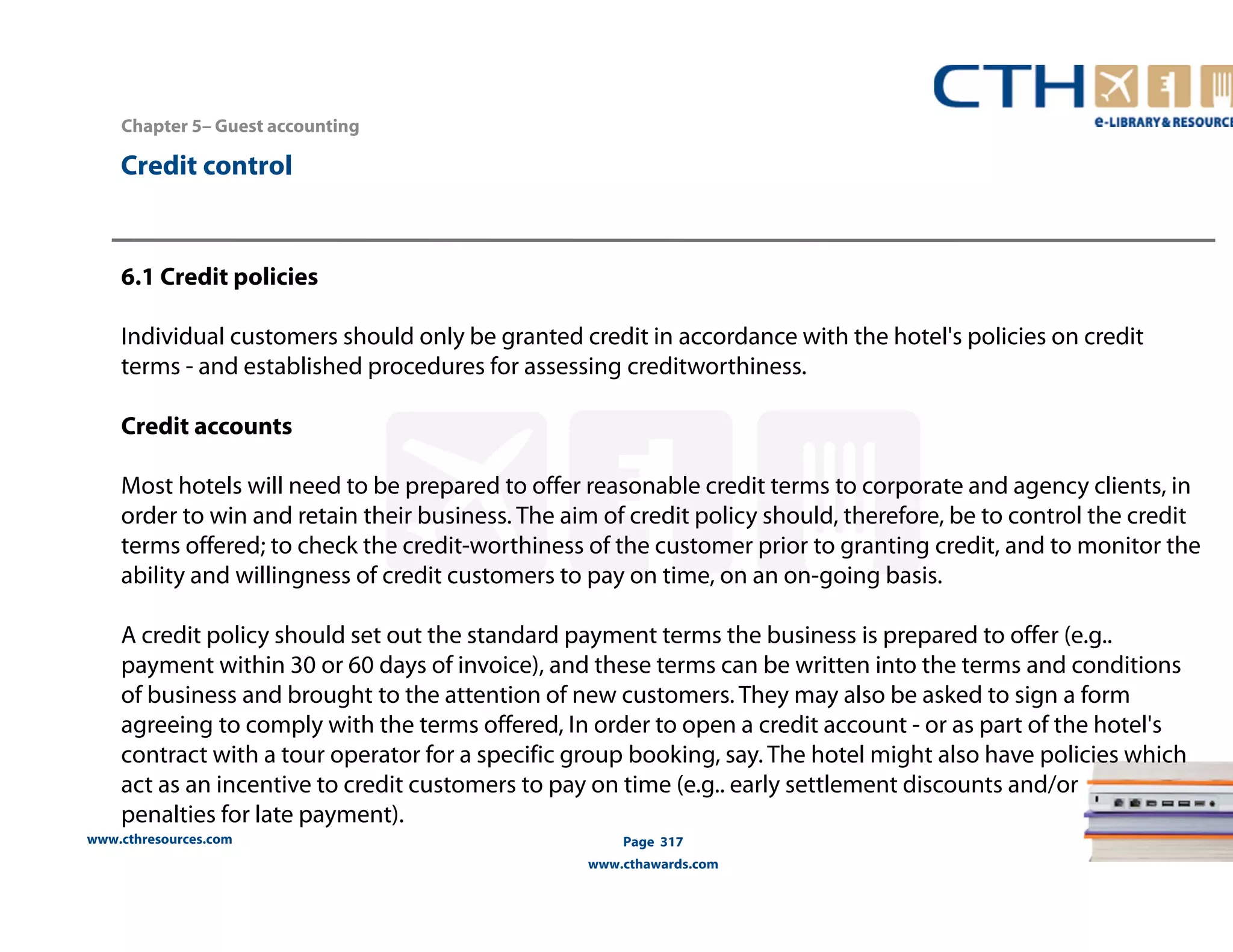 Chapter 5– Guest accounting 
www.cthresources.com 
Page 317 
www.cthawards.com 
Credit control 
6.1 Credit policies 
Individual customers should only be granted credit in accordance with the hotel's policies on credit 
terms - and established procedures for assessing creditworthiness. 
Credit accounts 
Most hotels will need to be prepared to offer reasonable credit terms to corporate and agency clients, in 
order to win and retain their business. The aim of credit policy should, therefore, be to control the credit 
terms offered; to check the credit-worthiness of the customer prior to granting credit, and to monitor the 
ability and willingness of credit customers to pay on time, on an on-going basis. 
A credit policy should set out the standard payment terms the business is prepared to offer (e.g.. 
payment within 30 or 60 days of invoice), and these terms can be written into the terms and conditions 
of business and brought to the attention of new customers. They may also be asked to sign a form 
agreeing to comply with the terms offered, In order to open a credit account - or as part of the hotel's 
contract with a tour operator for a specific group booking, say. The hotel might also have policies which 
act as an incentive to credit customers to pay on time (e.g.. early settlement discounts and/or 
penalties for late payment). 
 