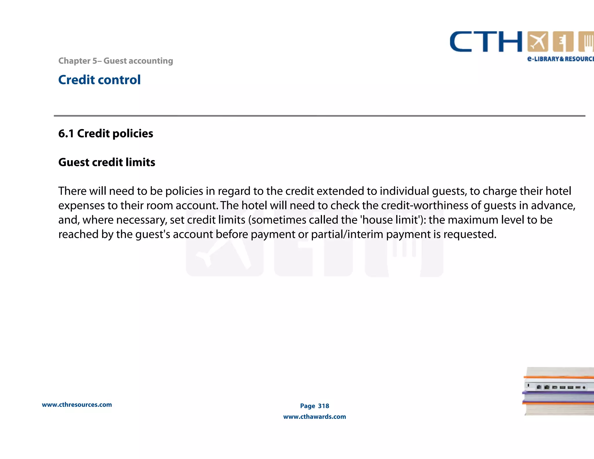 Chapter 5– Guest accounting 
www.cthresources.com 
Page 318 
www.cthawards.com 
Credit control 
6.1 Credit policies 
Guest credit limits 
There will need to be policies in regard to the credit extended to individual guests, to charge their hotel 
expenses to their room account. The hotel will need to check the credit-worthiness of guests in advance, 
and, where necessary, set credit limits (sometimes called the 'house limit'): the maximum level to be 
reached by the guest's account before payment or partial/interim payment is requested. 
 