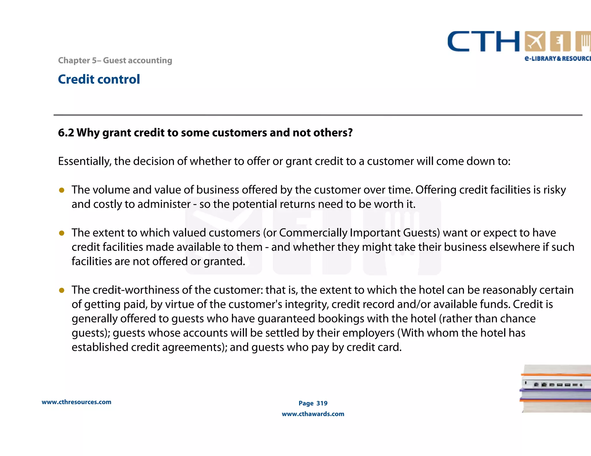 Chapter 5– Guest accounting 
www.cthresources.com 
Page 319 
www.cthawards.com 
Credit control 
6.2 Why grant credit to some customers and not others? 
Essentially, the decision of whether to offer or grant credit to a customer will come down to: 
● The volume and value of business offered by the customer over time. Offering credit facilities is risky 
and costly to administer - so the potential returns need to be worth it. 
● The extent to which valued customers (or Commercially Important Guests) want or expect to have 
credit facilities made available to them - and whether they might take their business elsewhere if such 
facilities are not offered or granted. 
● The credit-worthiness of the customer: that is, the extent to which the hotel can be reasonably certain 
of getting paid, by virtue of the customer's integrity, credit record and/or available funds. Credit is 
generally offered to guests who have guaranteed bookings with the hotel (rather than chance 
guests); guests whose accounts will be settled by their employers (With whom the hotel has 
established credit agreements); and guests who pay by credit card. 
 