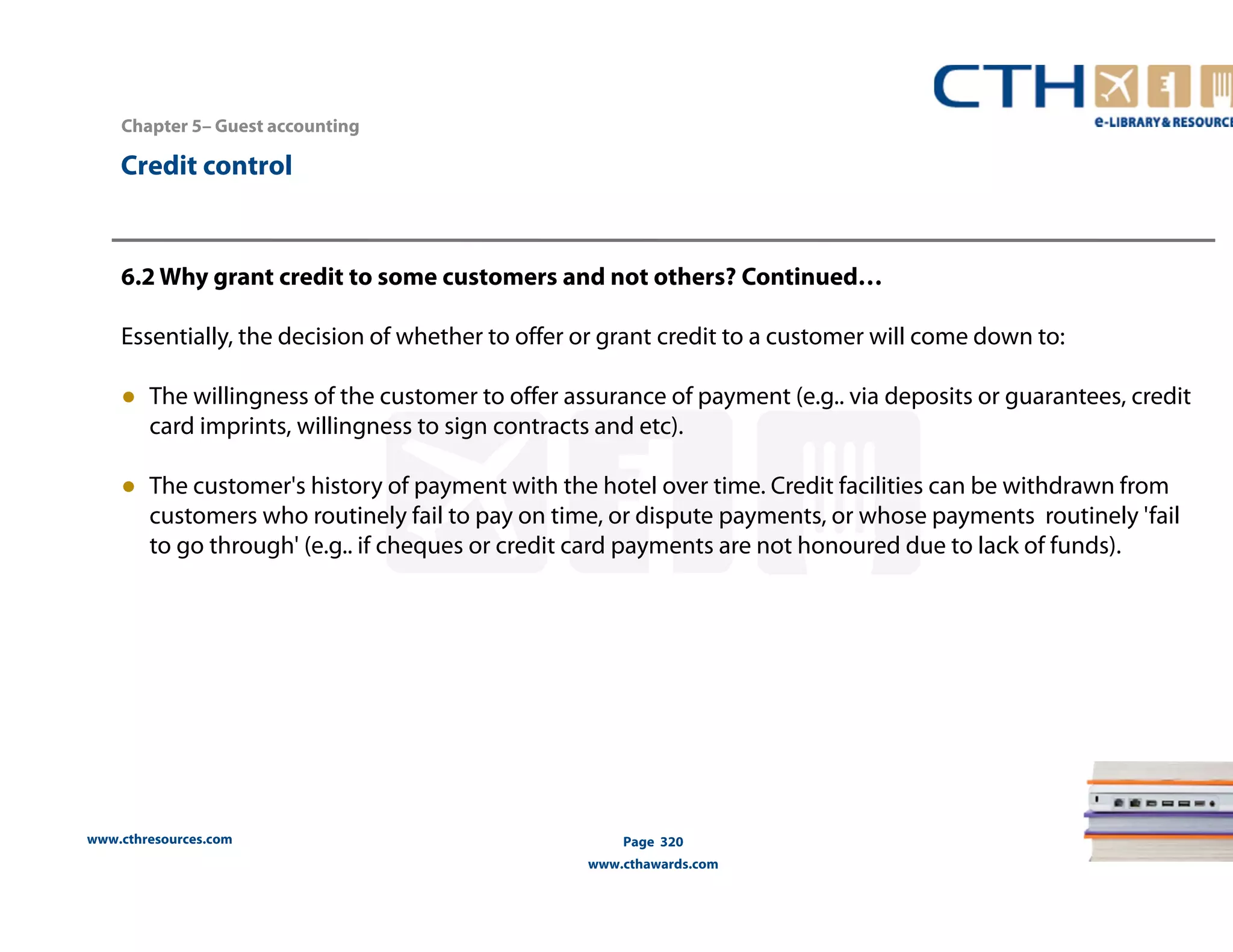 Chapter 5– Guest accounting 
www.cthresources.com 
Page 320 
www.cthawards.com 
Credit control 
6.2 Why grant credit to some customers and not others? Continued… 
Essentially, the decision of whether to offer or grant credit to a customer will come down to: 
● The willingness of the customer to offer assurance of payment (e.g.. via deposits or guarantees, credit 
card imprints, willingness to sign contracts and etc). 
● The customer's history of payment with the hotel over time. Credit facilities can be withdrawn from 
customers who routinely fail to pay on time, or dispute payments, or whose payments routinely 'fail 
to go through' (e.g.. if cheques or credit card payments are not honoured due to lack of funds). 
 