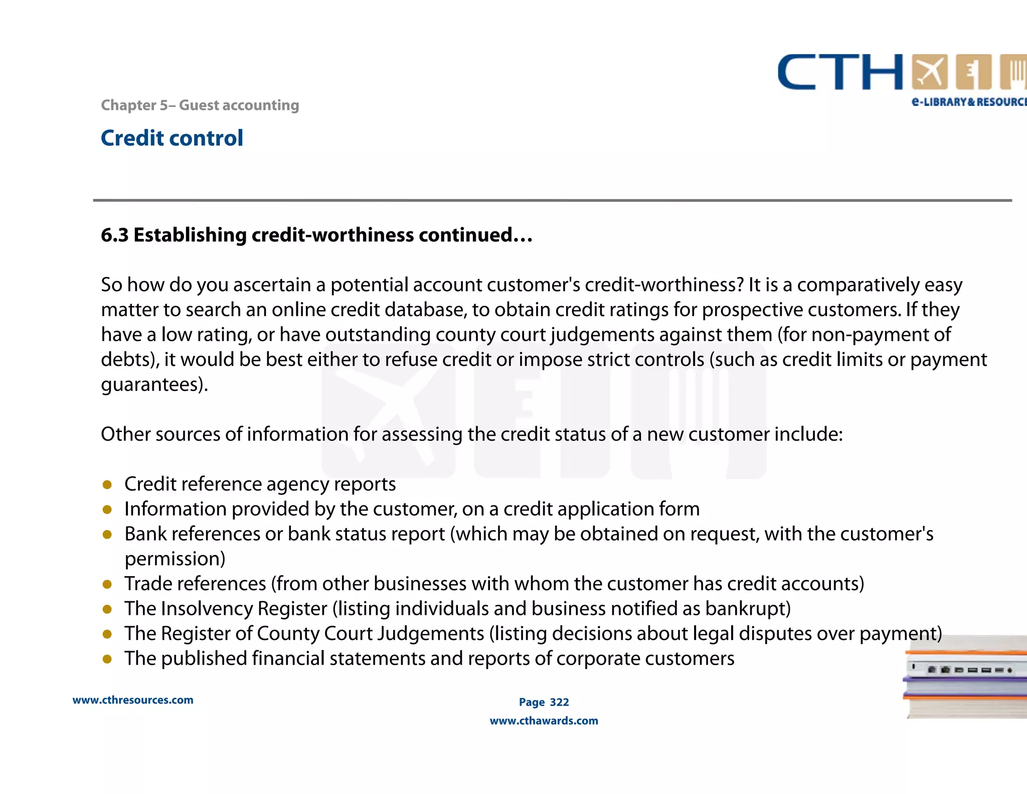 Chapter 5– Guest accounting 
www.cthresources.com 
Page 322 
www.cthawards.com 
Credit control 
6.3 Establishing credit-worthiness continued… 
So how do you ascertain a potential account customer's credit-worthiness? It is a comparatively easy 
matter to search an online credit database, to obtain credit ratings for prospective customers. If they 
have a low rating, or have outstanding county court judgements against them (for non-payment of 
debts), it would be best either to refuse credit or impose strict controls (such as credit limits or payment 
guarantees). 
Other sources of information for assessing the credit status of a new customer include: 
● Credit reference agency reports 
● Information provided by the customer, on a credit application form 
● Bank references or bank status report (which may be obtained on request, with the customer's 
permission) 
● Trade references (from other businesses with whom the customer has credit accounts) 
● The Insolvency Register (listing individuals and business notified as bankrupt) 
● The Register of County Court Judgements (listing decisions about legal disputes over payment) 
● The published financial statements and reports of corporate customers 
 