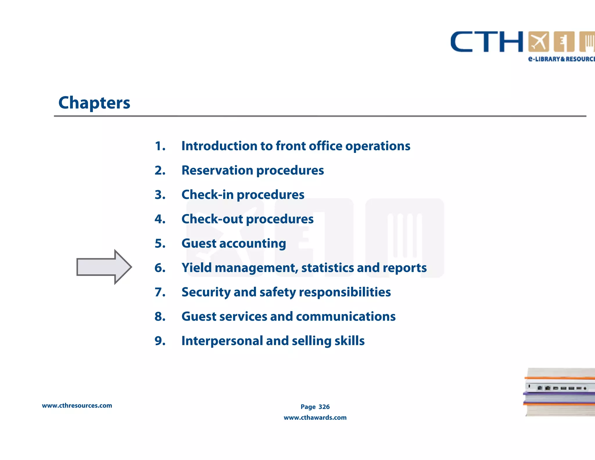 www.cthresources.com 
1. Introduction to front office operations 
2. Reservation procedures 
3. Check-in procedures 
4. Check-out procedures 
5. Guest accounting 
6. Yield management, statistics and reports 
7. Security and safety responsibilities 
8. Guest services and communications 
9. Interpersonal and selling skills 
Page 326 
www.cthawards.com 
Chapters 
 
