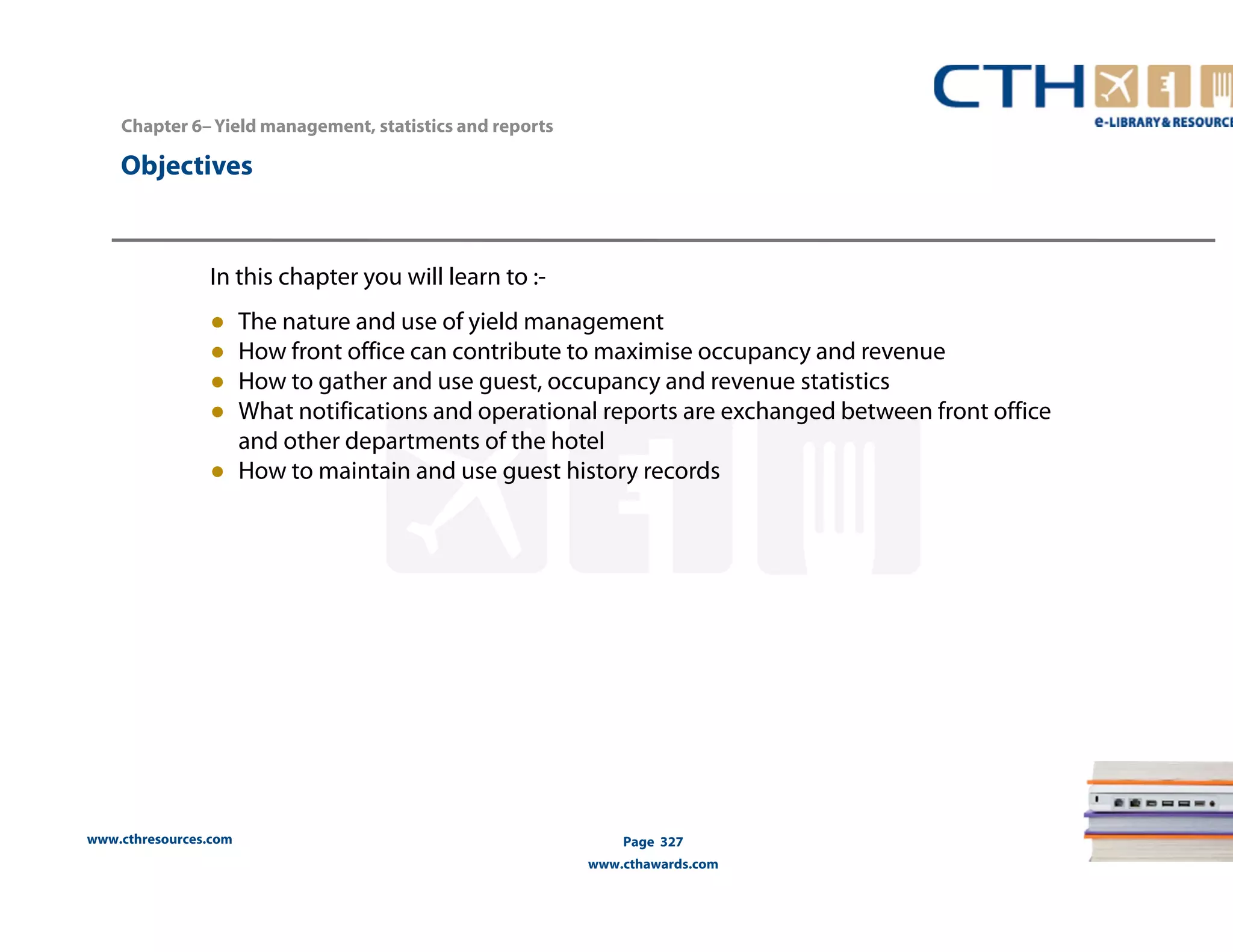 Chapter 6– Yield management, statistics and reports 
www.cthresources.com 
Page 327 
www.cthawards.com 
Objectives 
In this chapter you will learn to :- 
● The nature and use of yield management 
● How front office can contribute to maximise occupancy and revenue 
● How to gather and use guest, occupancy and revenue statistics 
● What notifications and operational reports are exchanged between front office 
and other departments of the hotel 
● How to maintain and use guest history records 
 