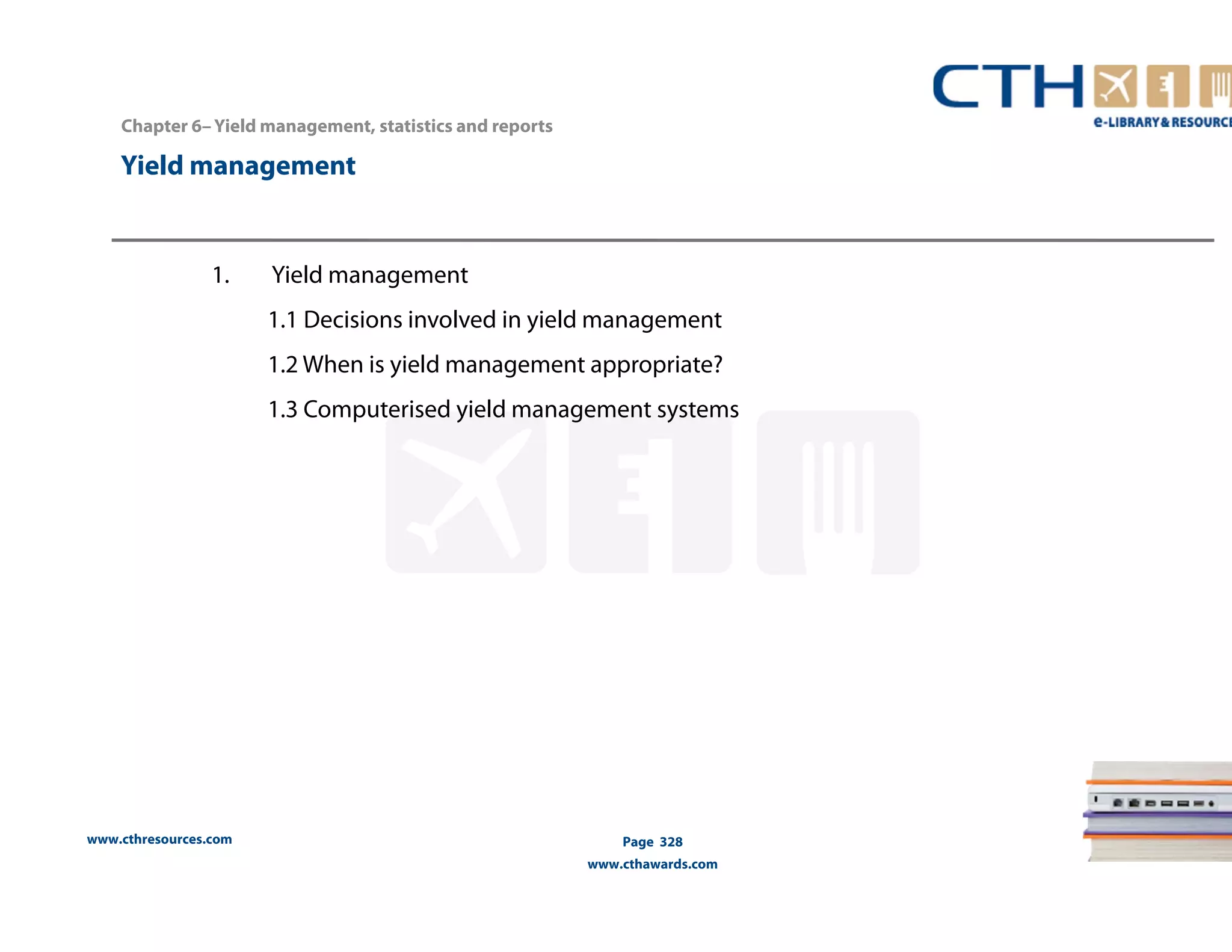 Chapter 6– Yield management, statistics and reports 
Yield management 
www.cthresources.com 
Page 328 
www.cthawards.com 
1. Yield management 
1.1 Decisions involved in yield management 
1.2 When is yield management appropriate? 
1.3 Computerised yield management systems 
 