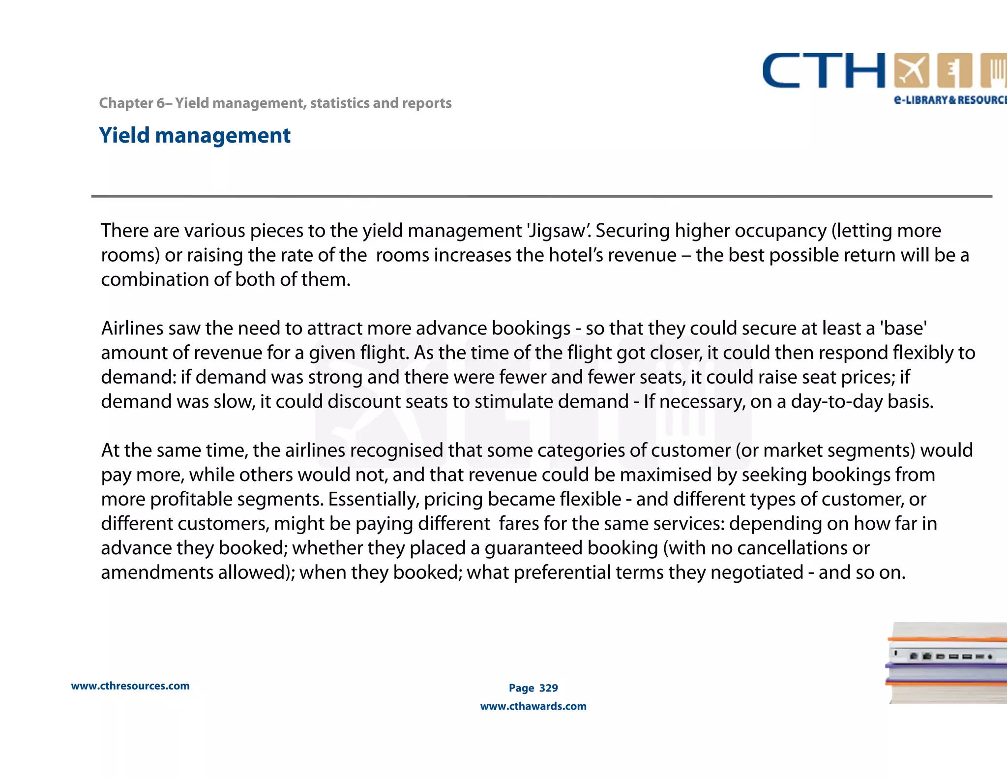 Chapter 6– Yield management, statistics and reports 
www.cthresources.com 
Page 329 
www.cthawards.com 
Yield management 
There are various pieces to the yield management 'Jigsaw’. Securing higher occupancy (letting more 
rooms) or raising the rate of the rooms increases the hotel’s revenue – the best possible return will be a 
combination of both of them. 
Airlines saw the need to attract more advance bookings - so that they could secure at least a 'base' 
amount of revenue for a given flight. As the time of the flight got closer, it could then respond flexibly to 
demand: if demand was strong and there were fewer and fewer seats, it could raise seat prices; if 
demand was slow, it could discount seats to stimulate demand - If necessary, on a day-to-day basis. 
At the same time, the airlines recognised that some categories of customer (or market segments) would 
pay more, while others would not, and that revenue could be maximised by seeking bookings from 
more profitable segments. Essentially, pricing became flexible - and different types of customer, or 
different customers, might be paying different fares for the same services: depending on how far in 
advance they booked; whether they placed a guaranteed booking (with no cancellations or 
amendments allowed); when they booked; what preferential terms they negotiated - and so on. 
 