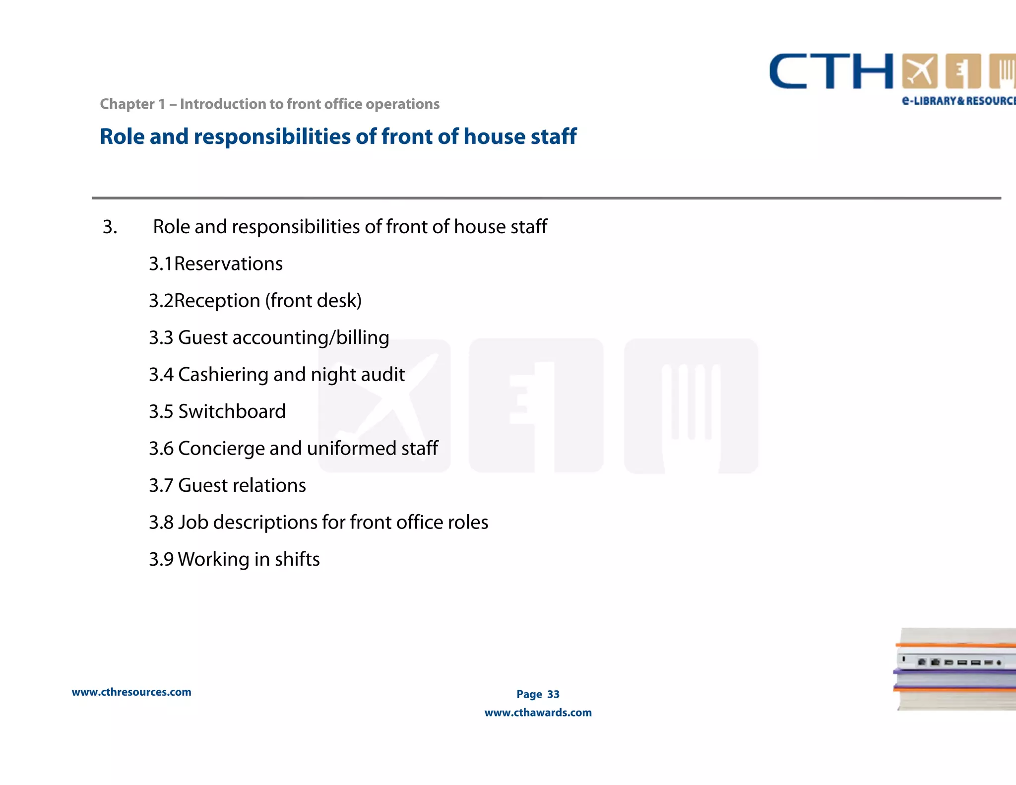 Role and responsibilities of front of house staff 
www.cthresources.com 
Page 33 
www.cthawards.com 
Chapter 1 – Introduction to front office operations 
3. Role and responsibilities of front of house staff 
3.1Reservations 
3.2Reception (front desk) 
3.3 Guest accounting/billing 
3.4 Cashiering and night audit 
3.5 Switchboard 
3.6 Concierge and uniformed staff 
3.7 Guest relations 
3.8 Job descriptions for front office roles 
3.9 Working in shifts 
 