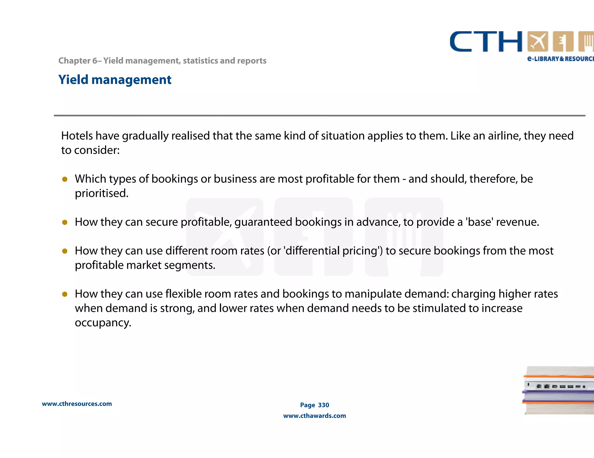 Chapter 6– Yield management, statistics and reports 
www.cthresources.com 
Page 330 
www.cthawards.com 
Yield management 
Hotels have gradually realised that the same kind of situation applies to them. Like an airline, they need 
to consider: 
● Which types of bookings or business are most profitable for them - and should, therefore, be 
prioritised. 
● How they can secure profitable, guaranteed bookings in advance, to provide a 'base' revenue. 
● How they can use different room rates (or 'differential pricing') to secure bookings from the most 
profitable market segments. 
● How they can use flexible room rates and bookings to manipulate demand: charging higher rates 
when demand is strong, and lower rates when demand needs to be stimulated to increase 
occupancy. 
 