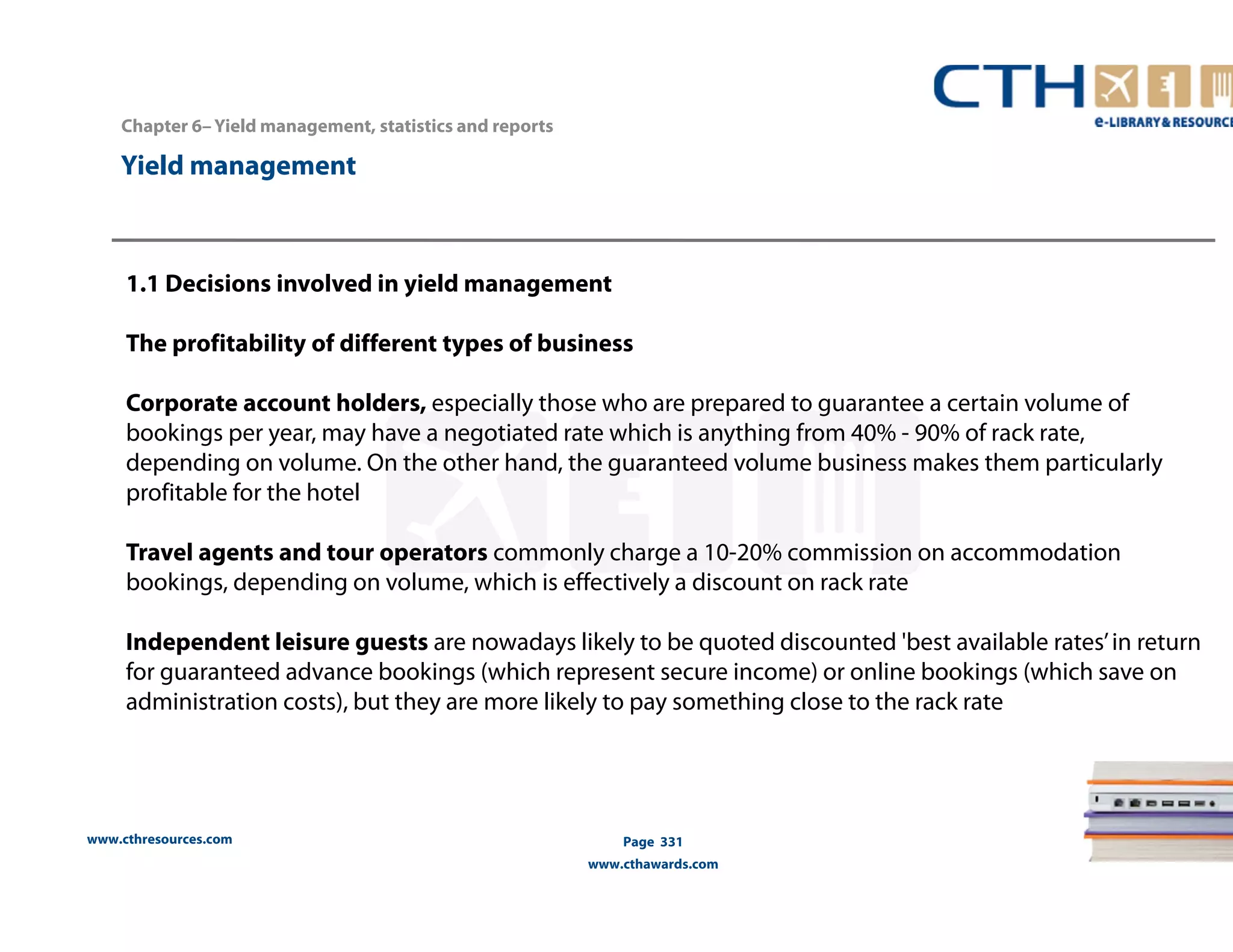 Chapter 6– Yield management, statistics and reports 
www.cthresources.com 
Page 331 
www.cthawards.com 
Yield management 
1.1 Decisions involved in yield management 
The profitability of different types of business 
Corporate account holders, especially those who are prepared to guarantee a certain volume of 
bookings per year, may have a negotiated rate which is anything from 40% - 90% of rack rate, 
depending on volume. On the other hand, the guaranteed volume business makes them particularly 
profitable for the hotel 
Travel agents and tour operators commonly charge a 10-20% commission on accommodation 
bookings, depending on volume, which is effectively a discount on rack rate 
Independent leisure guests are nowadays likely to be quoted discounted 'best available rates’ in return 
for guaranteed advance bookings (which represent secure income) or online bookings (which save on 
administration costs), but they are more likely to pay something close to the rack rate 
 