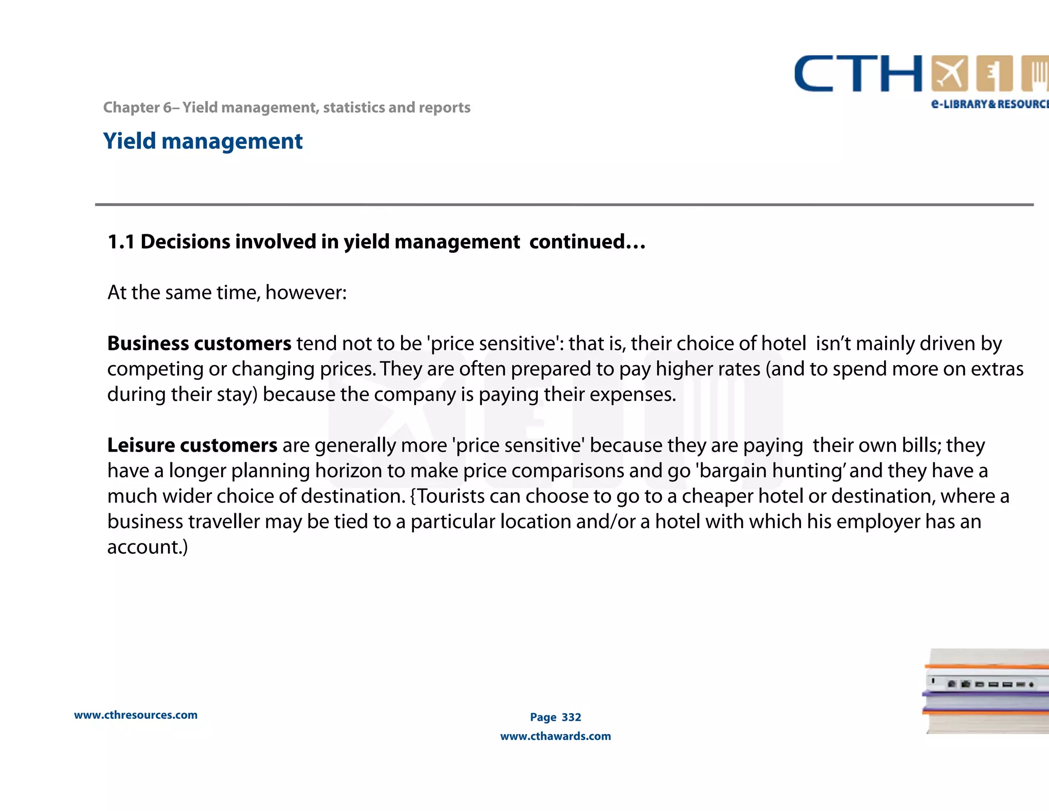 Chapter 6– Yield management, statistics and reports 
www.cthresources.com 
Page 332 
www.cthawards.com 
Yield management 
1.1 Decisions involved in yield management continued… 
At the same time, however: 
Business customers tend not to be 'price sensitive': that is, their choice of hotel isn’t mainly driven by 
competing or changing prices. They are often prepared to pay higher rates (and to spend more on extras 
during their stay) because the company is paying their expenses. 
Leisure customers are generally more 'price sensitive' because they are paying their own bills; they 
have a longer planning horizon to make price comparisons and go 'bargain hunting’ and they have a 
much wider choice of destination. {Tourists can choose to go to a cheaper hotel or destination, where a 
business traveller may be tied to a particular location and/or a hotel with which his employer has an 
account.) 
 