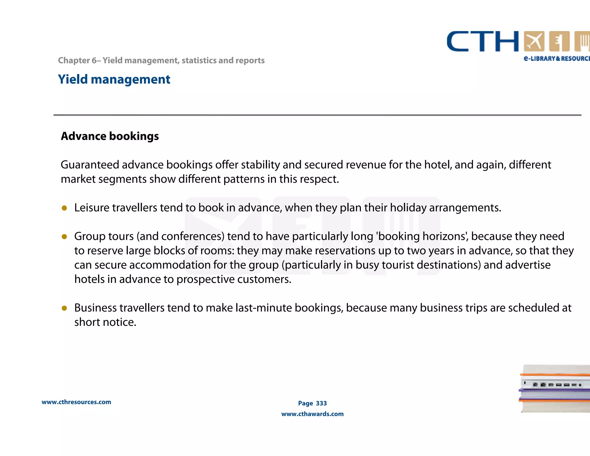 Chapter 6– Yield management, statistics and reports 
www.cthresources.com 
Page 333 
www.cthawards.com 
Yield management 
Advance bookings 
Guaranteed advance bookings offer stability and secured revenue for the hotel, and again, different 
market segments show different patterns in this respect. 
● Leisure travellers tend to book in advance, when they plan their holiday arrangements. 
● Group tours (and conferences) tend to have particularly long 'booking horizons', because they need 
to reserve large blocks of rooms: they may make reservations up to two years in advance, so that they 
can secure accommodation for the group (particularly in busy tourist destinations) and advertise 
hotels in advance to prospective customers. 
● Business travellers tend to make last-minute bookings, because many business trips are scheduled at 
short notice. 
 