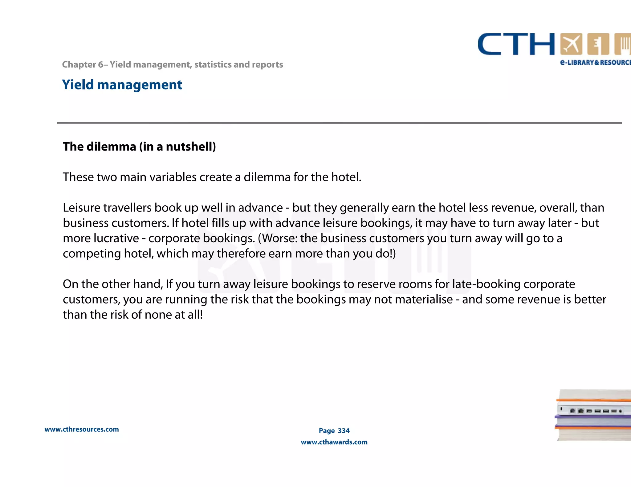 Chapter 6– Yield management, statistics and reports 
www.cthresources.com 
Page 334 
www.cthawards.com 
Yield management 
The dilemma (in a nutshell) 
These two main variables create a dilemma for the hotel. 
Leisure travellers book up well in advance - but they generally earn the hotel less revenue, overall, than 
business customers. If hotel fills up with advance leisure bookings, it may have to turn away later - but 
more lucrative - corporate bookings. (Worse: the business customers you turn away will go to a 
competing hotel, which may therefore earn more than you do!) 
On the other hand, If you turn away leisure bookings to reserve rooms for late-booking corporate 
customers, you are running the risk that the bookings may not materialise - and some revenue is better 
than the risk of none at all! 
 