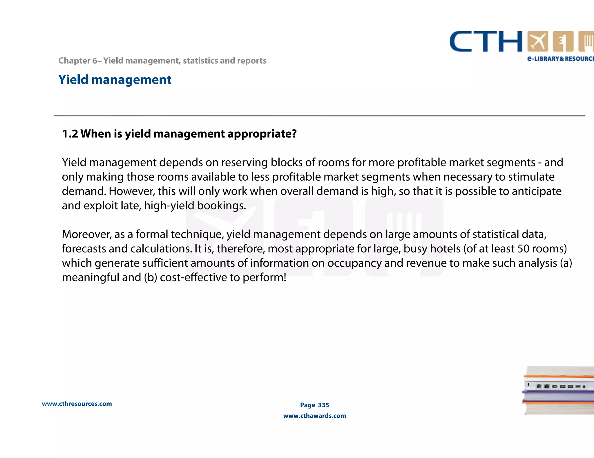 Chapter 6– Yield management, statistics and reports 
www.cthresources.com 
Page 335 
www.cthawards.com 
Yield management 
1.2 When is yield management appropriate? 
Yield management depends on reserving blocks of rooms for more profitable market segments - and 
only making those rooms available to less profitable market segments when necessary to stimulate 
demand. However, this will only work when overall demand is high, so that it is possible to anticipate 
and exploit late, high-yield bookings. 
Moreover, as a formal technique, yield management depends on large amounts of statistical data, 
forecasts and calculations. It is, therefore, most appropriate for large, busy hotels (of at least 50 rooms) 
which generate sufficient amounts of information on occupancy and revenue to make such analysis (a) 
meaningful and (b) cost-effective to perform! 
 
