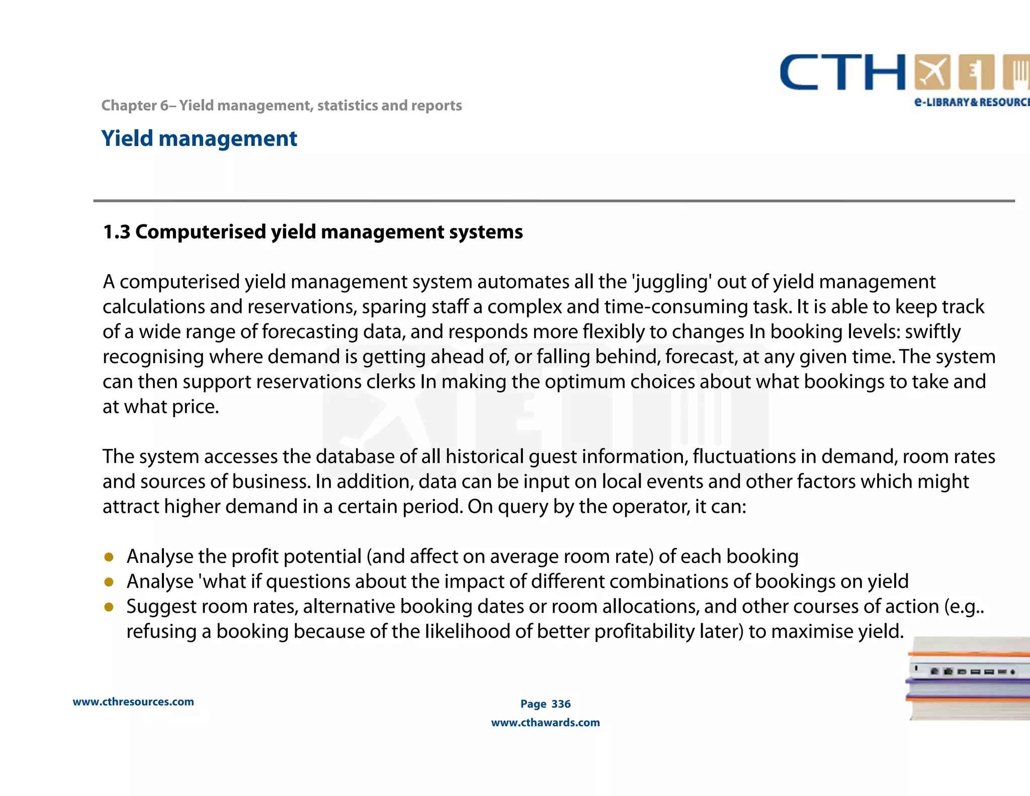 Chapter 6– Yield management, statistics and reports 
www.cthresources.com 
Page 336 
www.cthawards.com 
Yield management 
1.3 Computerised yield management systems 
A computerised yield management system automates all the 'juggling' out of yield management 
calculations and reservations, sparing staff a complex and time-consuming task. It is able to keep track 
of a wide range of forecasting data, and responds more flexibly to changes In booking levels: swiftly 
recognising where demand is getting ahead of, or falling behind, forecast, at any given time. The system 
can then support reservations clerks In making the optimum choices about what bookings to take and 
at what price. 
The system accesses the database of all historical guest information, fluctuations in demand, room rates 
and sources of business. In addition, data can be input on local events and other factors which might 
attract higher demand in a certain period. On query by the operator, it can: 
● Analyse the profit potential (and affect on average room rate) of each booking 
● Analyse 'what if questions about the impact of different combinations of bookings on yield 
● Suggest room rates, alternative booking dates or room allocations, and other courses of action (e.g.. 
refusing a booking because of the Iikelihood of better profitability later) to maximise yield. 
 