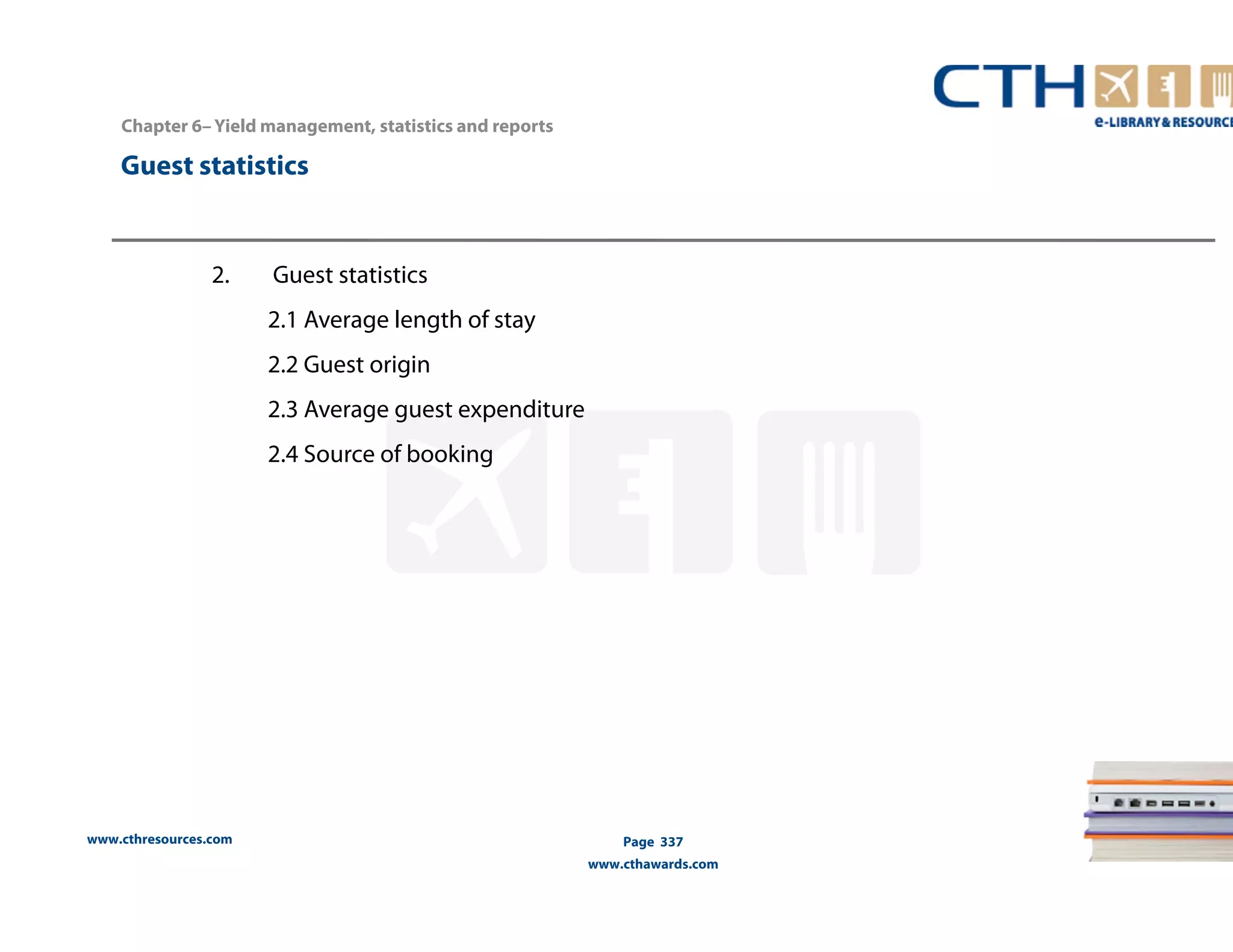 Chapter 6– Yield management, statistics and reports 
www.cthresources.com 
Page 337 
www.cthawards.com 
Guest statistics 
2. Guest statistics 
2.1 Average length of stay 
2.2 Guest origin 
2.3 Average guest expenditure 
2.4 Source of booking 
 
