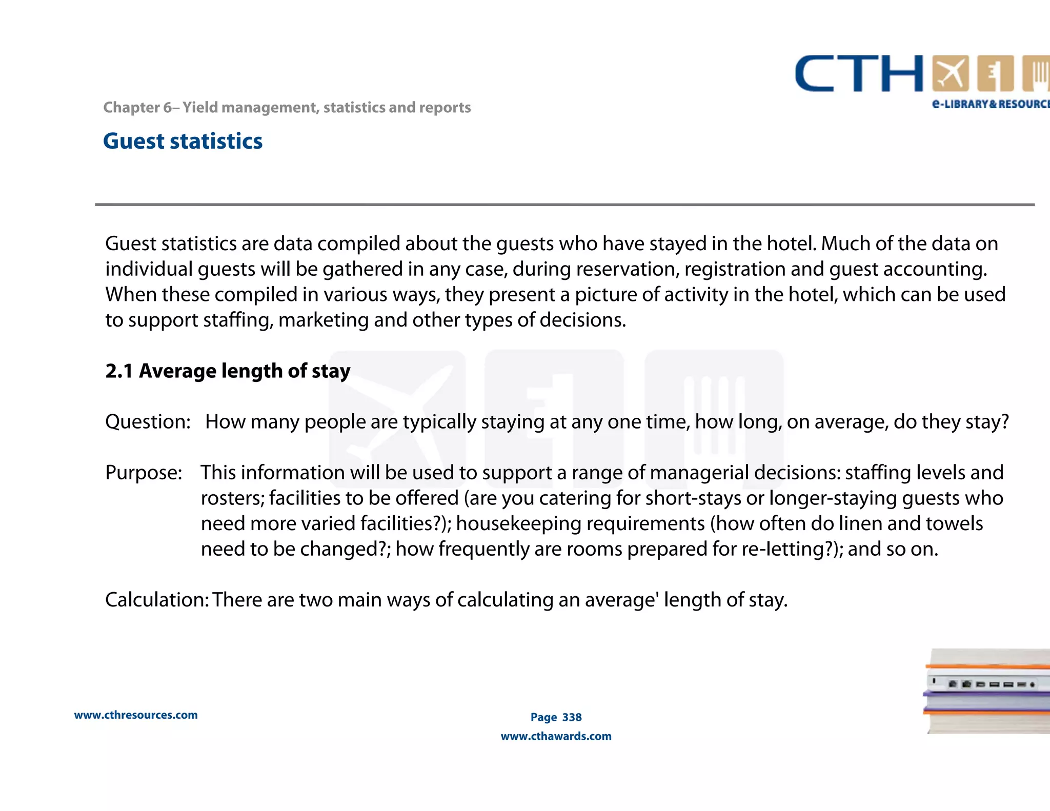 Guest statistics 
www.cthresources.com 
Page 338 
www.cthawards.com 
Chapter 6– Yield management, statistics and reports 
Guest statistics are data compiled about the guests who have stayed in the hotel. Much of the data on 
individual guests will be gathered in any case, during reservation, registration and guest accounting. 
When these compiled in various ways, they present a picture of activity in the hotel, which can be used 
to support staffing, marketing and other types of decisions. 
2.1 Average length of stay 
Question: How many people are typically staying at any one time, how long, on average, do they stay? 
Purpose: This information will be used to support a range of managerial decisions: staffing levels and 
rosters; facilities to be offered (are you catering for short-stays or longer-staying guests who 
need more varied facilities?); housekeeping requirements (how often do linen and towels 
need to be changed?; how frequently are rooms prepared for re-Ietting?); and so on. 
Calculation: There are two main ways of calculating an average' length of stay. 
 