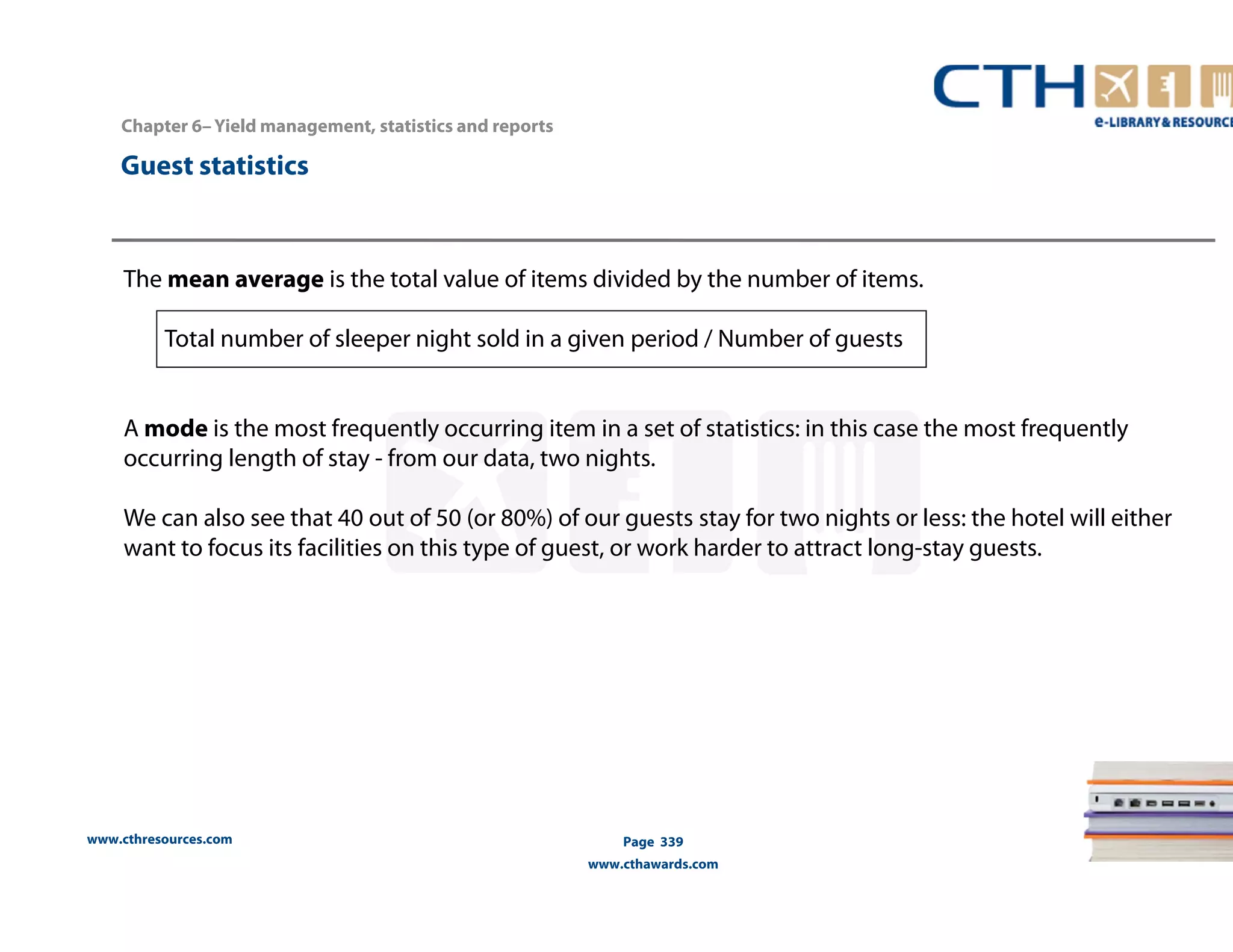 www.cthresources.com 
Page 339 
www.cthawards.com 
Chapter 6– Yield management, statistics and reports 
Guest statistics 
The mean average is the total value of items divided by the number of items. 
Total number of sleeper night sold in a given period / Number of guests 
A mode is the most frequently occurring item in a set of statistics: in this case the most frequently 
occurring length of stay - from our data, two nights. 
We can also see that 40 out of 50 (or 80%) of our guests stay for two nights or less: the hotel will either 
want to focus its facilities on this type of guest, or work harder to attract long-stay guests. 
 