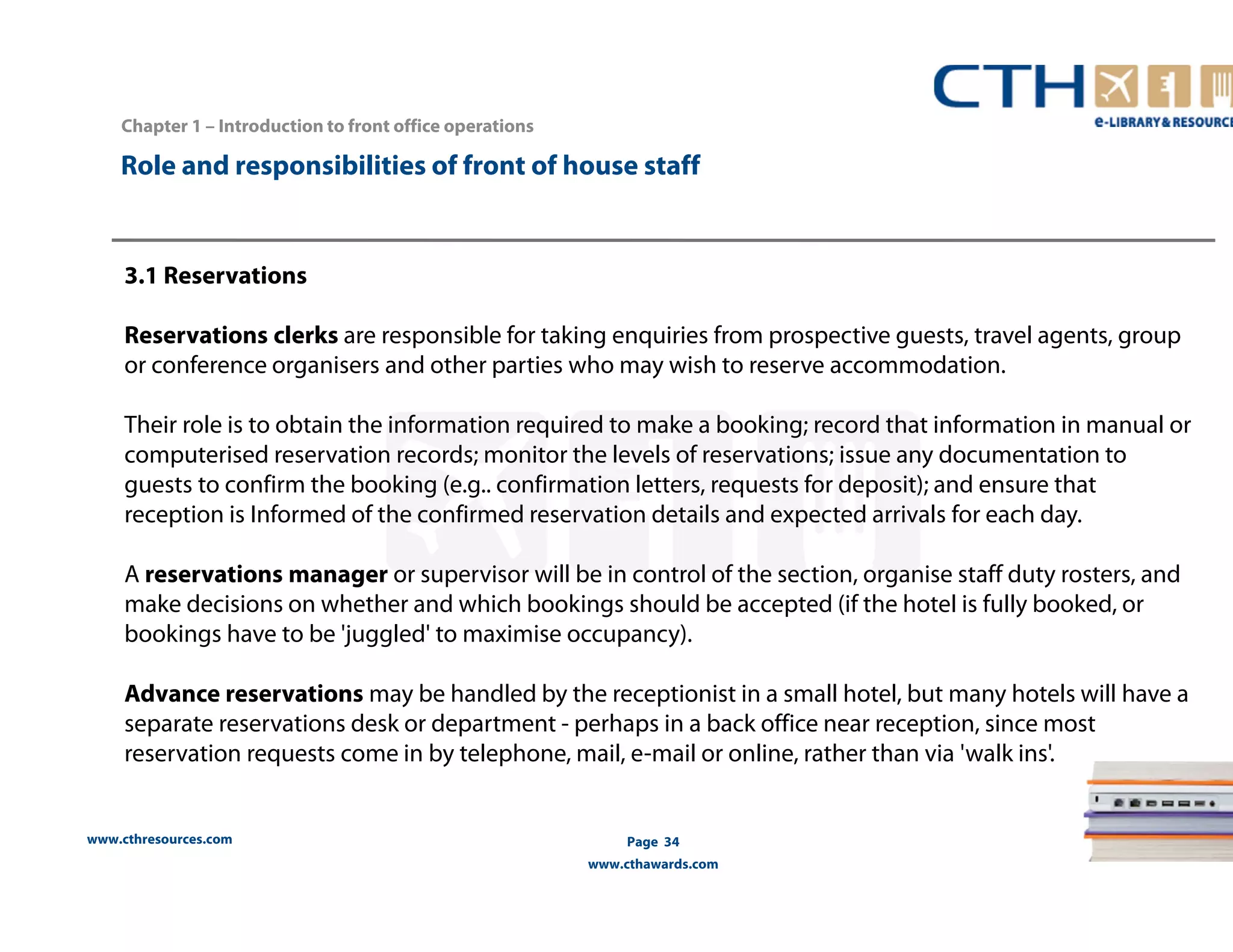 Chapter 1 – Introduction to front office operations 
Role and responsibilities of front of house staff 
3.1 Reservations 
Reservations clerks are responsible for taking enquiries from prospective guests, travel agents, group 
or conference organisers and other parties who may wish to reserve accommodation. 
Their role is to obtain the information required to make a booking; record that information in manual or 
computerised reservation records; monitor the levels of reservations; issue any documentation to 
guests to confirm the booking (e.g.. confirmation letters, requests for deposit); and ensure that 
reception is Informed of the confirmed reservation details and expected arrivals for each day. 
A reservations manager or supervisor will be in control of the section, organise staff duty rosters, and 
make decisions on whether and which bookings should be accepted (if the hotel is fully booked, or 
bookings have to be 'juggled' to maximise occupancy). 
Advance reservations may be handled by the receptionist in a small hotel, but many hotels will have a 
separate reservations desk or department - perhaps in a back office near reception, since most 
reservation requests come in by telephone, mail, e-mail or online, rather than via 'walk ins'. 
www.cthresources.com 
Page 34 
www.cthawards.com 
 