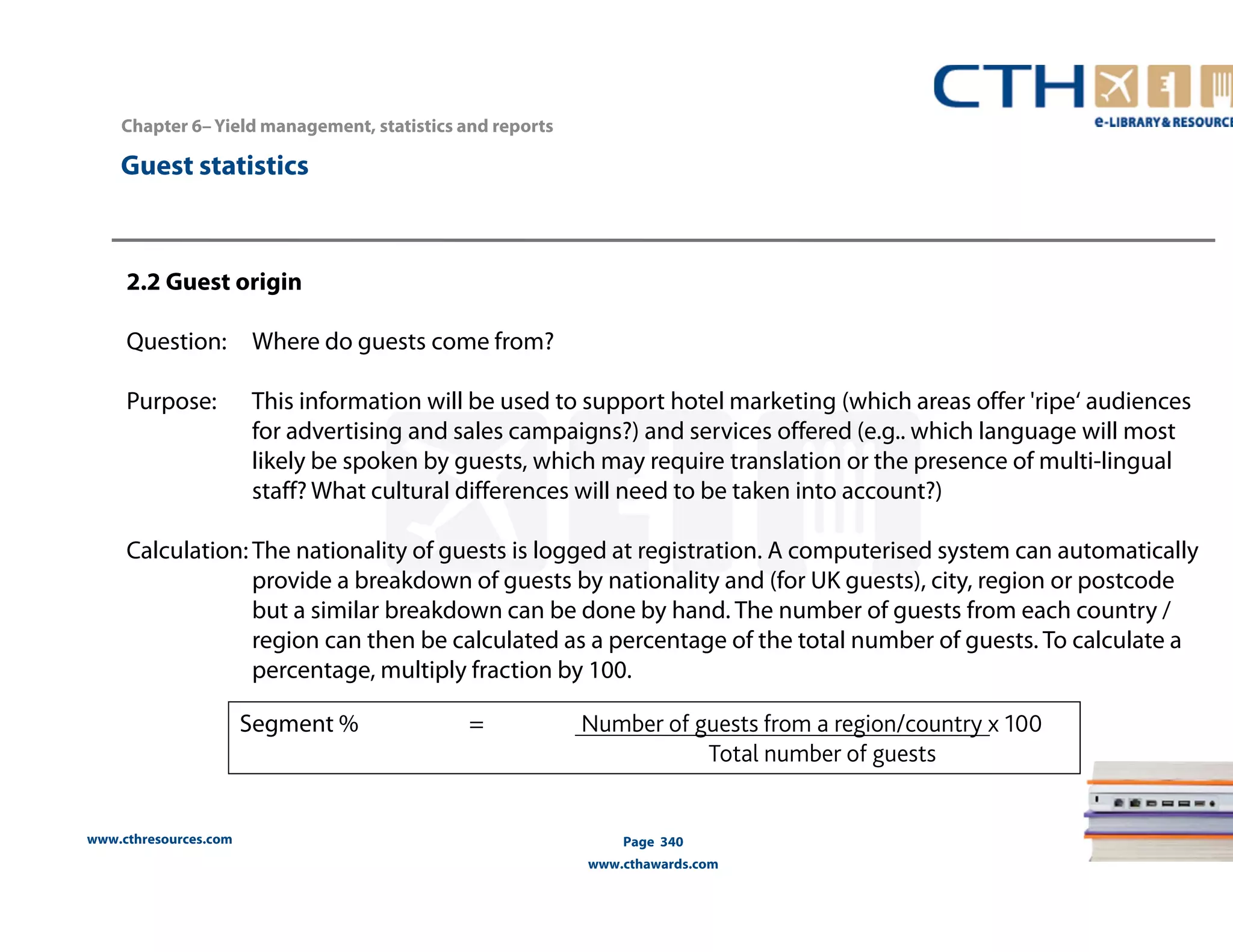 www.cthresources.com 
Page 340 
www.cthawards.com 
Chapter 6– Yield management, statistics and reports 
Guest statistics 
2.2 Guest origin 
Question: Where do guests come from? 
Purpose: This information will be used to support hotel marketing (which areas offer 'ripe‘ audiences 
for advertising and sales campaigns?) and services offered (e.g.. which language will most 
likely be spoken by guests, which may require translation or the presence of multi-lingual 
staff? What cultural differences will need to be taken into account?) 
Calculation: The nationality of guests is logged at registration. A computerised system can automatically 
provide a breakdown of guests by nationality and (for UK guests), city, region or postcode 
but a similar breakdown can be done by hand. The number of guests from each country / 
region can then be calculated as a percentage of the total number of guests. To calculate a 
percentage, multiply fraction by 100. 
Segment % = Number of guests from a region/country x 100 
Total number of guests 
 