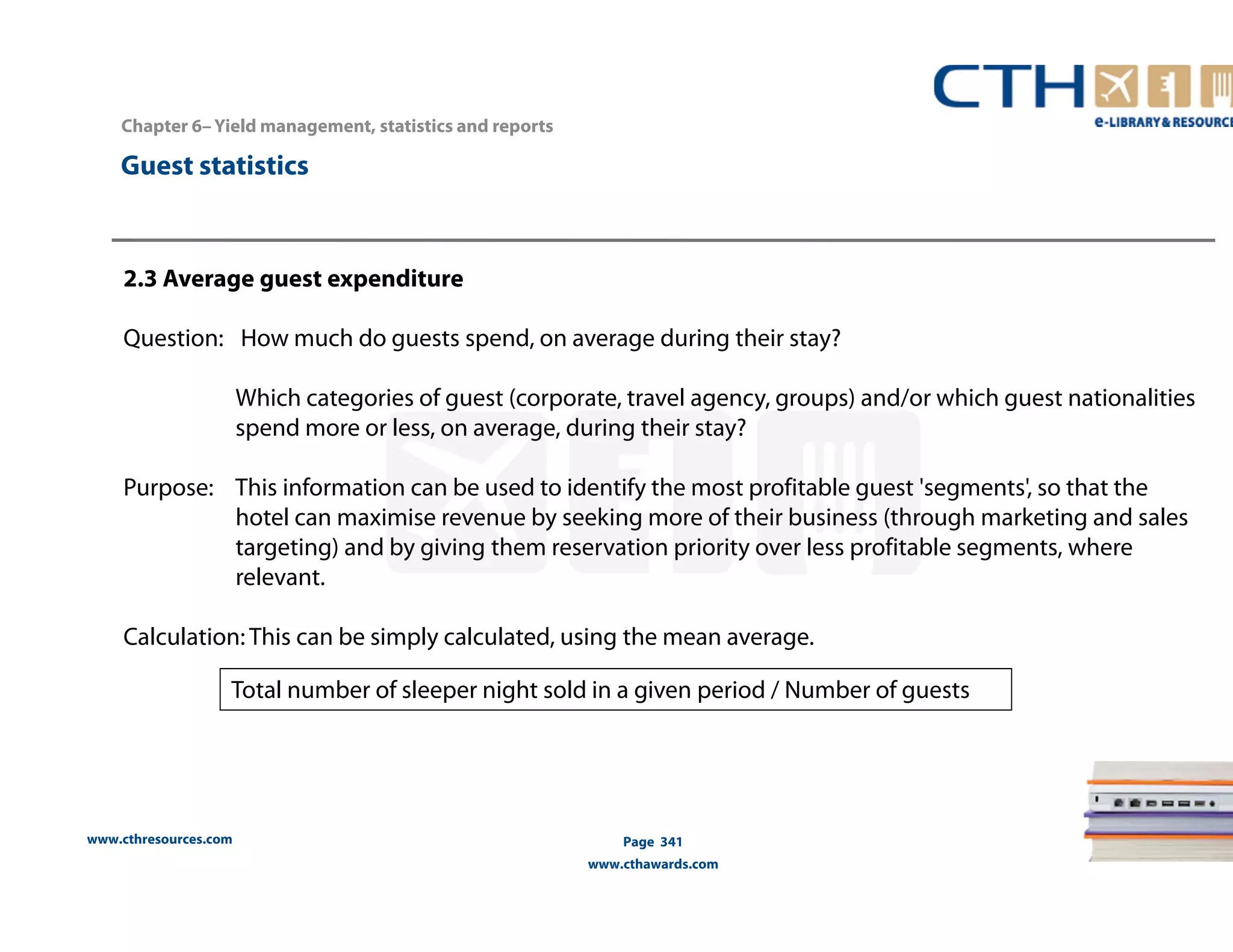 www.cthresources.com 
Page 341 
www.cthawards.com 
Chapter 6– Yield management, statistics and reports 
Guest statistics 
2.3 Average guest expenditure 
Question: How much do guests spend, on average during their stay? 
Which categories of guest (corporate, travel agency, groups) and/or which guest nationalities 
spend more or less, on average, during their stay? 
Purpose: This information can be used to identify the most profitable guest 'segments', so that the 
hotel can maximise revenue by seeking more of their business (through marketing and sales 
targeting) and by giving them reservation priority over less profitable segments, where 
relevant. 
Calculation: This can be simply calculated, using the mean average. 
Total number of sleeper night sold in a given period / Number of guests 
 