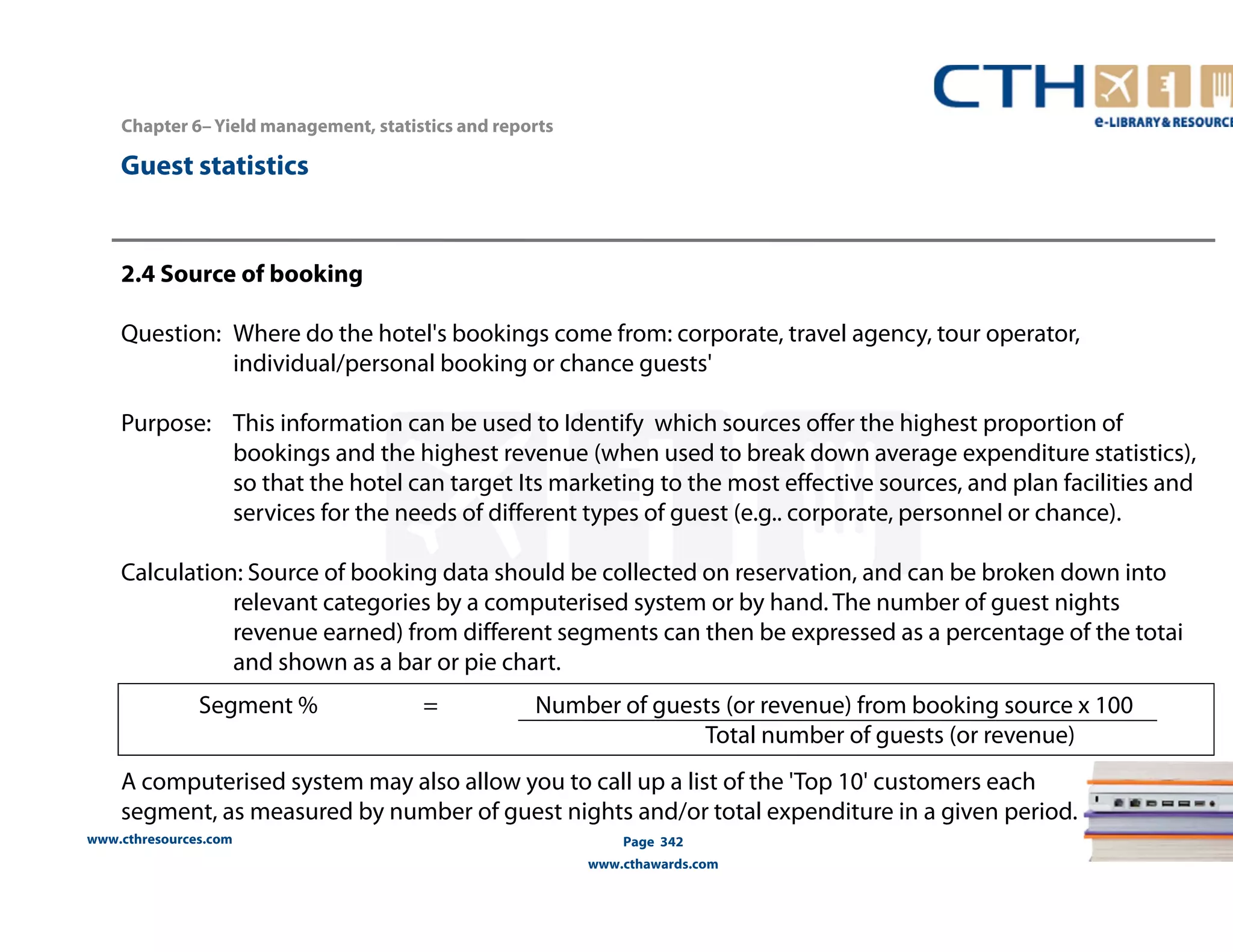 Segment % = Number of guests (or revenue) from booking source x 100 
www.cthresources.com 
Page 342 
Total number of guests (or revenue) 
www.cthawards.com 
Chapter 6– Yield management, statistics and reports 
Guest statistics 
2.4 Source of booking 
Question: Where do the hotel's bookings come from: corporate, travel agency, tour operator, 
individual/personal booking or chance guests' 
Purpose: This information can be used to Identify which sources offer the highest proportion of 
bookings and the highest revenue (when used to break down average expenditure statistics), 
so that the hotel can target Its marketing to the most effective sources, and plan facilities and 
services for the needs of different types of guest (e.g.. corporate, personnel or chance). 
Calculation: Source of booking data should be collected on reservation, and can be broken down into 
relevant categories by a computerised system or by hand. The number of guest nights 
revenue earned) from different segments can then be expressed as a percentage of the totai 
and shown as a bar or pie chart. 
A computerised system may also allow you to call up a list of the 'Top 10' customers each 
segment, as measured by number of guest nights and/or total expenditure in a given period. 
 