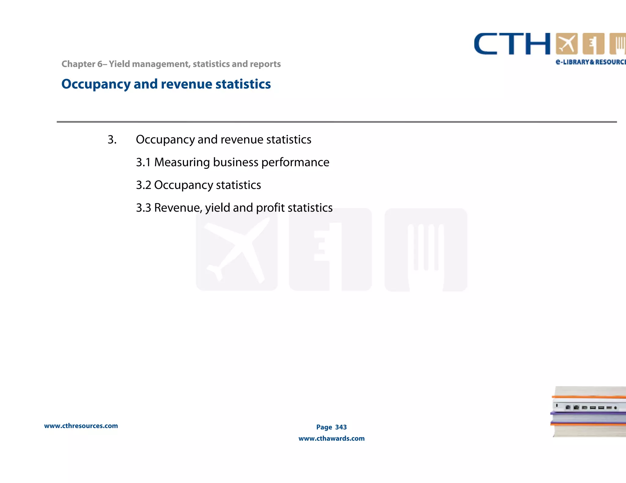 www.cthresources.com 
Page 343 
www.cthawards.com 
Chapter 6– Yield management, statistics and reports 
Occupancy and revenue statistics 
3. Occupancy and revenue statistics 
3.1 Measuring business performance 
3.2 Occupancy statistics 
3.3 Revenue, yield and profit statistics 
 
