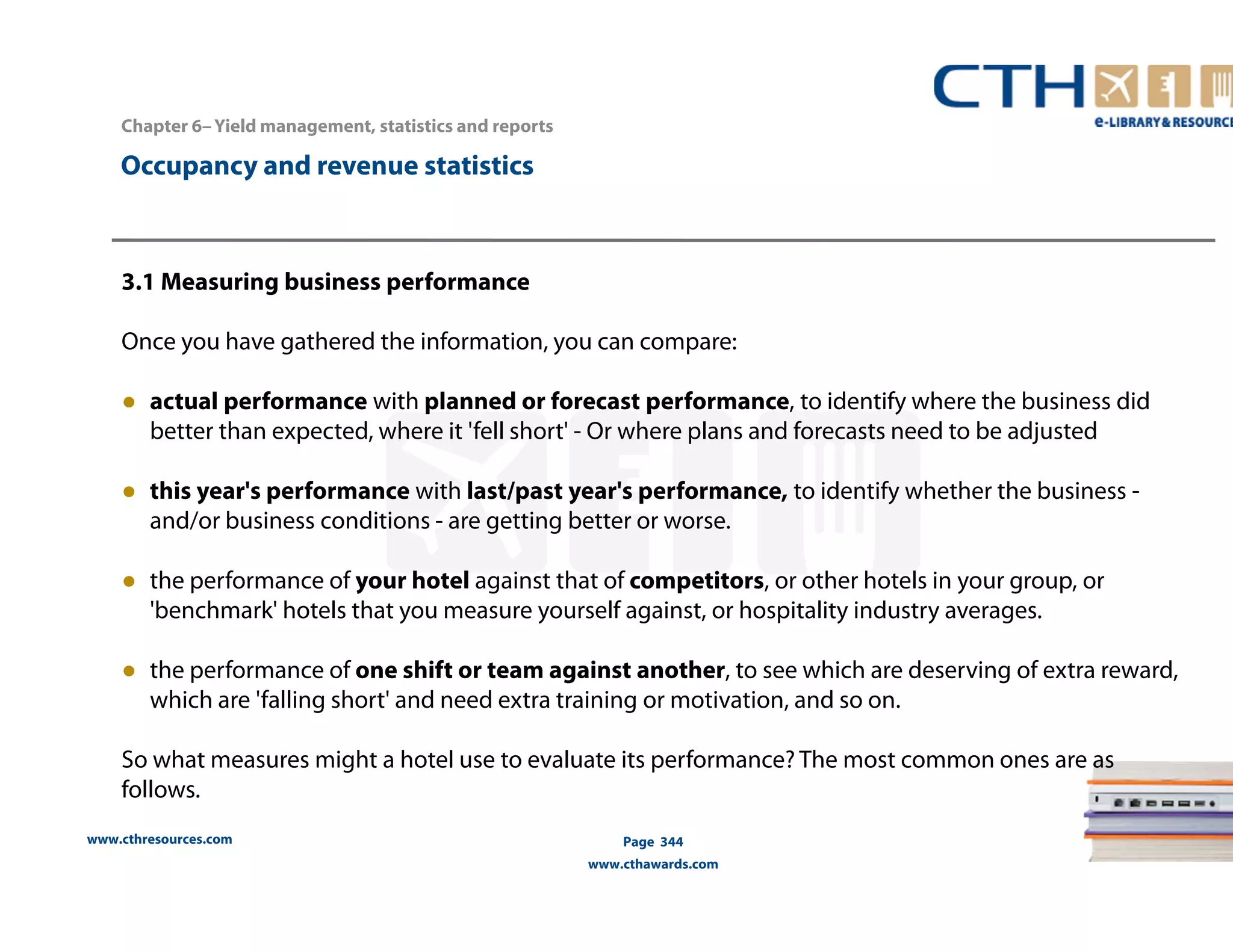 www.cthresources.com 
Page 344 
www.cthawards.com 
Chapter 6– Yield management, statistics and reports 
Occupancy and revenue statistics 
3.1 Measuring business performance 
Once you have gathered the information, you can compare: 
● actual performance with planned or forecast performance, to identify where the business did 
better than expected, where it 'fell short' - Or where plans and forecasts need to be adjusted 
● this year's performance with last/past year's performance, to identify whether the business - 
and/or business conditions - are getting better or worse. 
● the performance of your hotel against that of competitors, or other hotels in your group, or 
'benchmark' hotels that you measure yourself against, or hospitality industry averages. 
● the performance of one shift or team against another, to see which are deserving of extra reward, 
which are 'falling short' and need extra training or motivation, and so on. 
So what measures might a hotel use to evaluate its performance? The most common ones are as 
follows. 
 