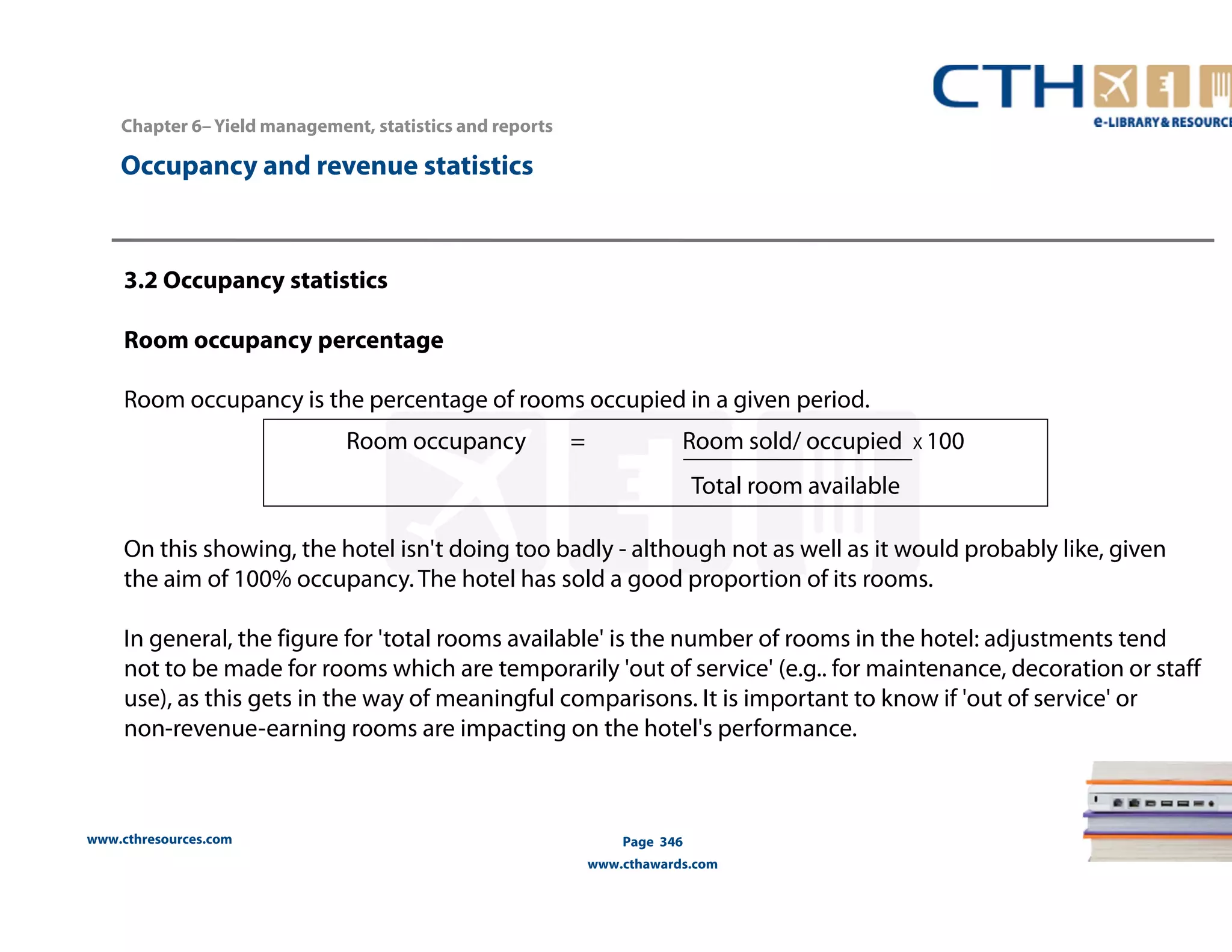 www.cthresources.com 
Room occupancy = Room sold/ occupied X 100 
Page 346 
Total room available 
www.cthawards.com 
Chapter 6– Yield management, statistics and reports 
Occupancy and revenue statistics 
3.2 Occupancy statistics 
Room occupancy percentage 
Room occupancy is the percentage of rooms occupied in a given period. 
On this showing, the hotel isn't doing too badly - although not as well as it would probably like, given 
the aim of 100% occupancy. The hotel has sold a good proportion of its rooms. 
In general, the figure for 'total rooms available' is the number of rooms in the hotel: adjustments tend 
not to be made for rooms which are temporarily 'out of service' (e.g.. for maintenance, decoration or staff 
use), as this gets in the way of meaningful comparisons. It is important to know if 'out of service' or 
non-revenue-earning rooms are impacting on the hotel's performance. 
 