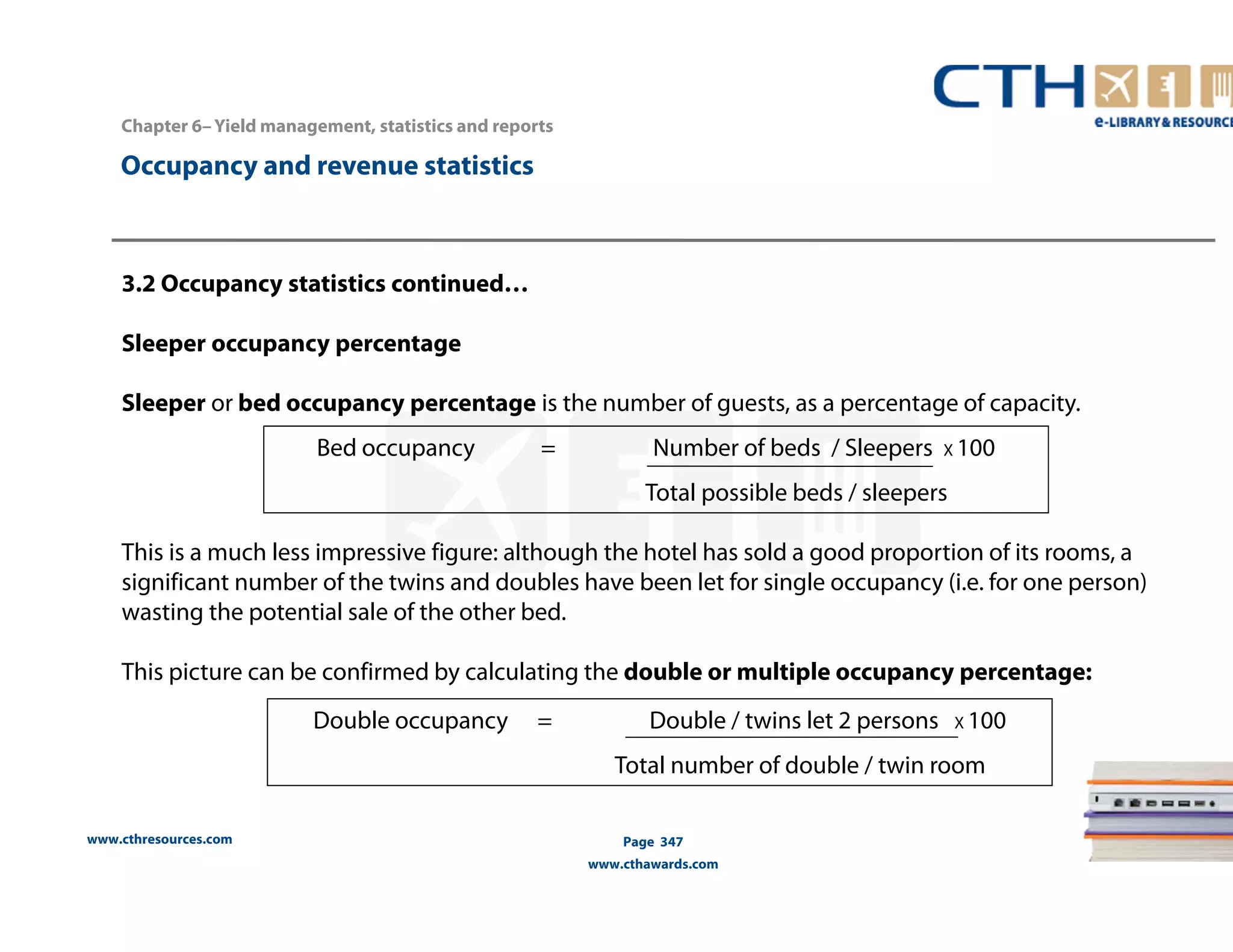www.cthresources.com 
Bed occupancy = Number of beds / Sleepers X 100 
Total possible beds / sleepers 
Page 347 
www.cthawards.com 
Chapter 6– Yield management, statistics and reports 
Occupancy and revenue statistics 
3.2 Occupancy statistics continued… 
Sleeper occupancy percentage 
Sleeper or bed occupancy percentage is the number of guests, as a percentage of capacity. 
This is a much less impressive figure: although the hotel has sold a good proportion of its rooms, a 
significant number of the twins and doubles have been let for single occupancy (i.e. for one person) 
wasting the potential sale of the other bed. 
This picture can be confirmed by calculating the double or multiple occupancy percentage: 
Double occupancy = Double / twins let 2 persons X 100 
Total number of double / twin room 
 