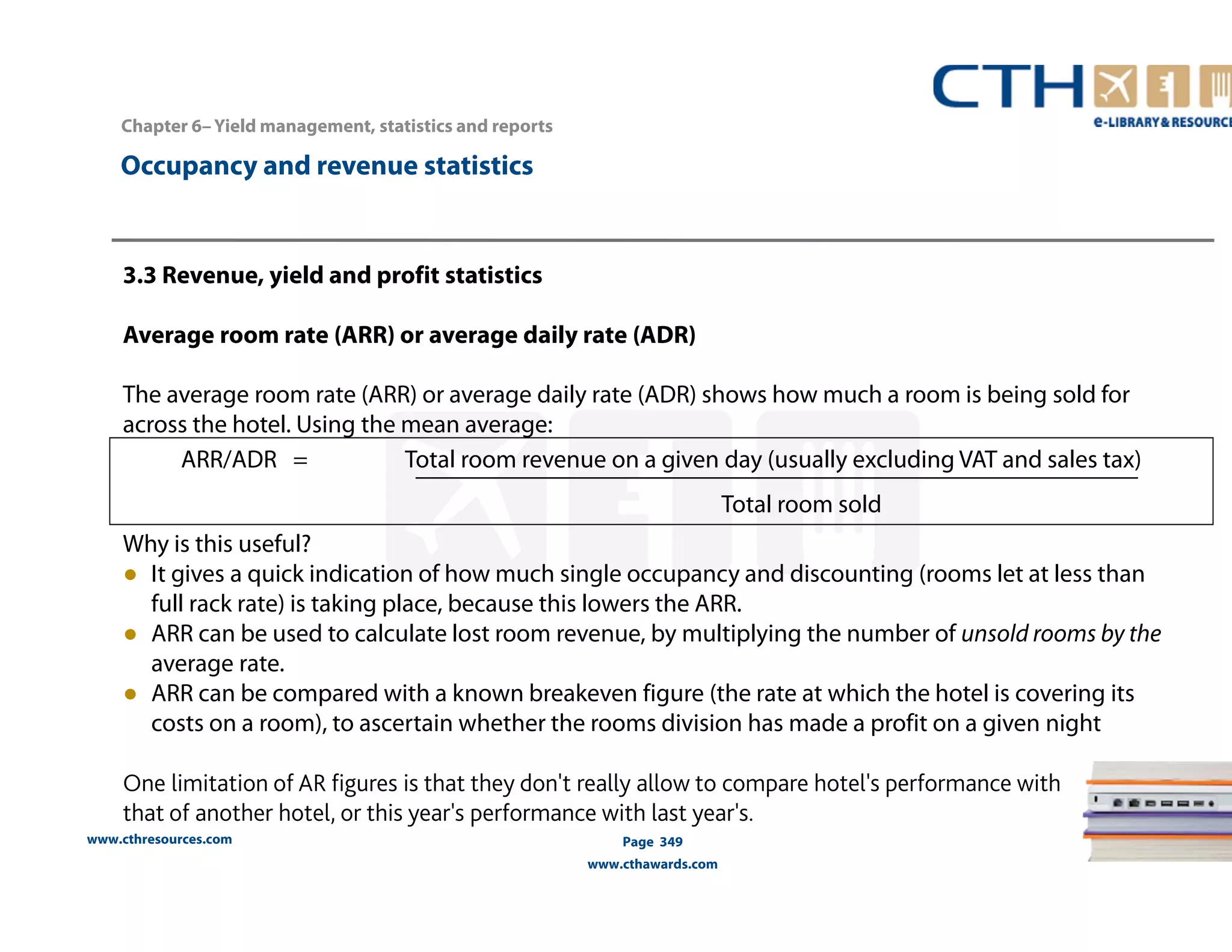 ARR/ADR = Total room revenue on a given day (usually excluding VAT and sales tax) 
www.cthresources.com 
Page 349 
www.cthawards.com 
Chapter 6– Yield management, statistics and reports 
Occupancy and revenue statistics 
3.3 Revenue, yield and profit statistics 
Average room rate (ARR) or average daily rate (ADR) 
The average room rate (ARR) or average daily rate (ADR) shows how much a room is being sold for 
across the hotel. Using the mean average: 
Total room sold 
Why is this useful? 
● It gives a quick indication of how much single occupancy and discounting (rooms let at less than 
full rack rate) is taking place, because this lowers the ARR. 
● ARR can be used to calculate lost room revenue, by multiplying the number of unsold rooms by the 
average rate. 
● ARR can be compared with a known breakeven figure (the rate at which the hotel is covering its 
costs on a room), to ascertain whether the rooms division has made a profit on a given night 
One limitation of AR figures is that they don't really allow to compare hotel's performance with 
that of another hotel, or this year's performance with last year's. 
 