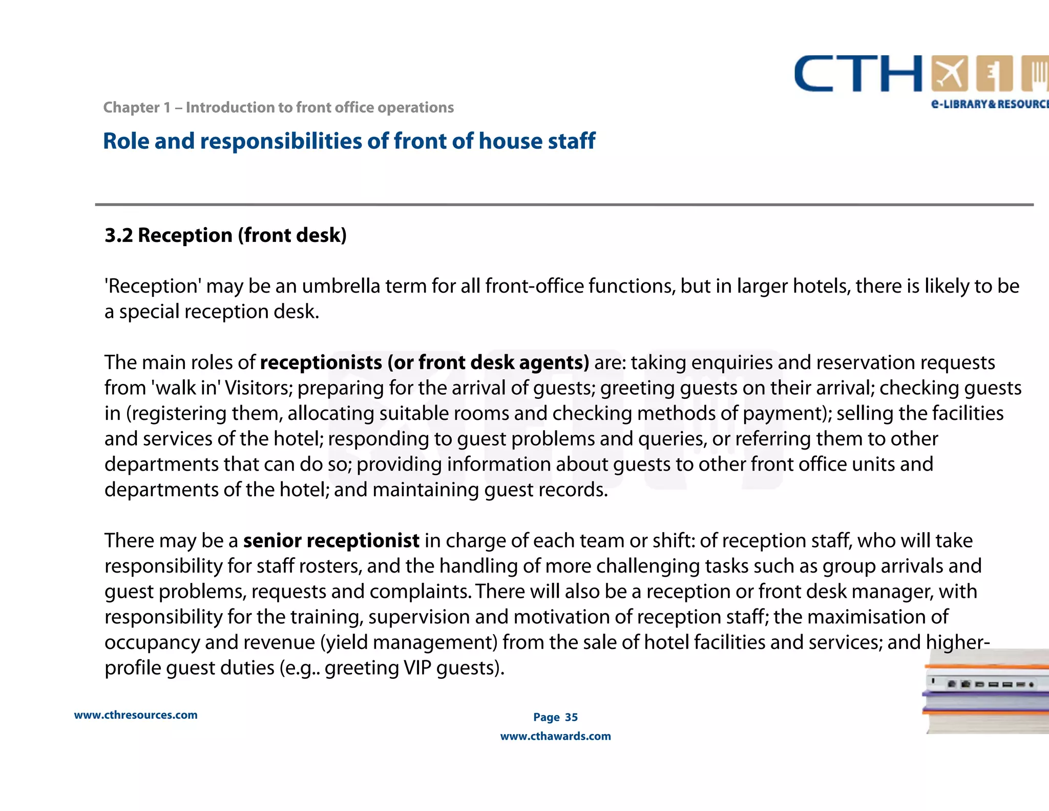 Chapter 1 – Introduction to front office operations 
Role and responsibilities of front of house staff 
3.2 Reception (front desk) 
'Reception' may be an umbrella term for all front-office functions, but in larger hotels, there is likely to be 
a special reception desk. 
The main roles of receptionists (or front desk agents) are: taking enquiries and reservation requests 
from 'walk in' Visitors; preparing for the arrival of guests; greeting guests on their arrival; checking guests 
in (registering them, allocating suitable rooms and checking methods of payment); selling the facilities 
and services of the hotel; responding to guest problems and queries, or referring them to other 
departments that can do so; providing information about guests to other front office units and 
departments of the hotel; and maintaining guest records. 
There may be a senior receptionist in charge of each team or shift: of reception staff, who will take 
responsibility for staff rosters, and the handling of more challenging tasks such as group arrivals and 
guest problems, requests and complaints. There will also be a reception or front desk manager, with 
responsibility for the training, supervision and motivation of reception staff; the maximisation of 
occupancy and revenue (yield management) from the sale of hotel facilities and services; and higher-profile 
guest duties (e.g.. greeting VIP guests). 
www.cthresources.com 
Page 35 
www.cthawards.com 
 