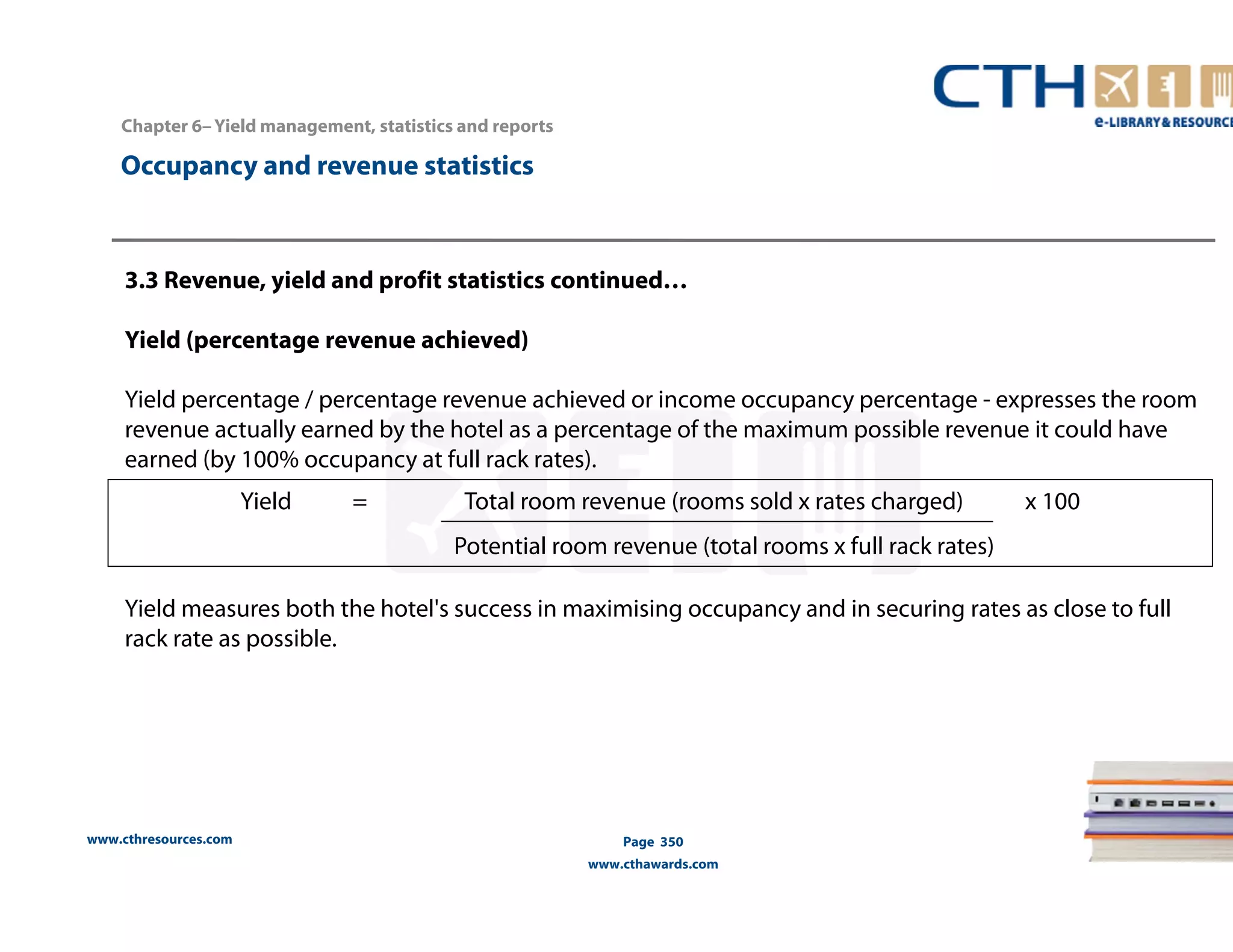 www.cthresources.com 
Yield = Total room revenue (rooms sold x rates charged) x 100 
Potential room revenue (total rooms x full rack rates) 
Page 350 
www.cthawards.com 
Chapter 6– Yield management, statistics and reports 
Occupancy and revenue statistics 
3.3 Revenue, yield and profit statistics continued… 
Yield (percentage revenue achieved) 
Yield percentage / percentage revenue achieved or income occupancy percentage - expresses the room 
revenue actually earned by the hotel as a percentage of the maximum possible revenue it could have 
earned (by 100% occupancy at full rack rates). 
Yield measures both the hotel's success in maximising occupancy and in securing rates as close to full 
rack rate as possible. 
 