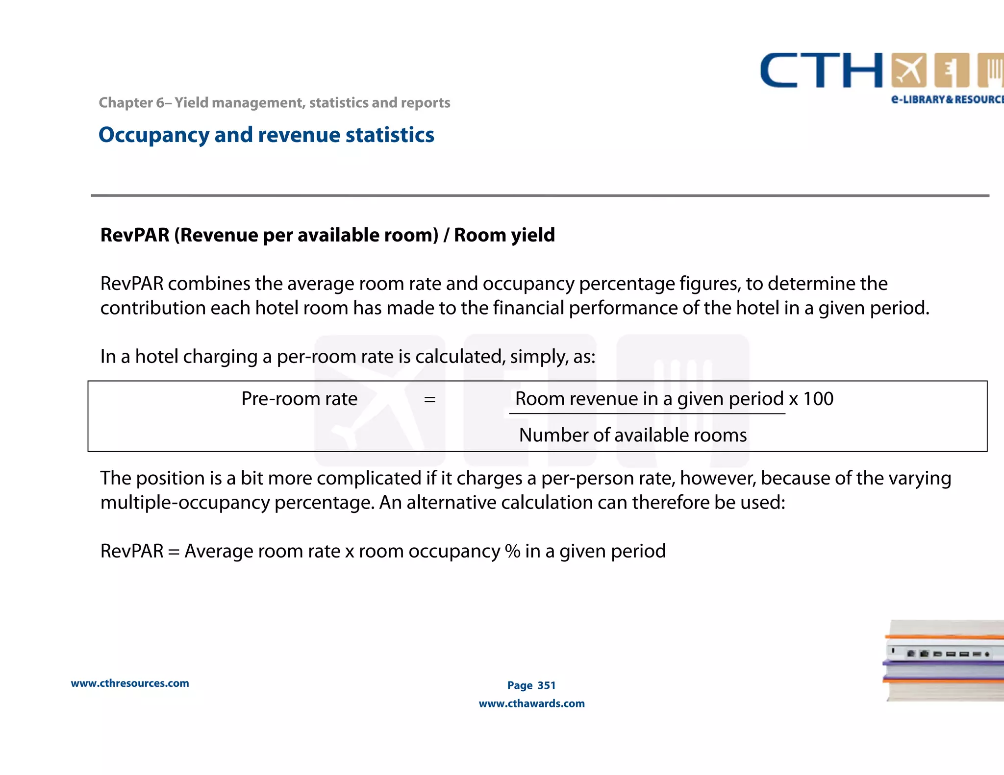 RevPAR (Revenue per available room) / Room yield 
RevPAR combines the average room rate and occupancy percentage figures, to determine the 
contribution each hotel room has made to the financial performance of the hotel in a given period. 
In a hotel charging a per-room rate is calculated, simply, as: 
The position is a bit more complicated if it charges a per-person rate, however, because of the varying 
multiple-occupancy percentage. An alternative calculation can therefore be used: 
RevPAR = Average room rate x room occupancy % in a given period 
www.cthresources.com 
Page 351 
www.cthawards.com 
Chapter 6– Yield management, statistics and reports 
Occupancy and revenue statistics 
Pre-room rate = Room revenue in a given period x 100 
Number of available rooms 
 