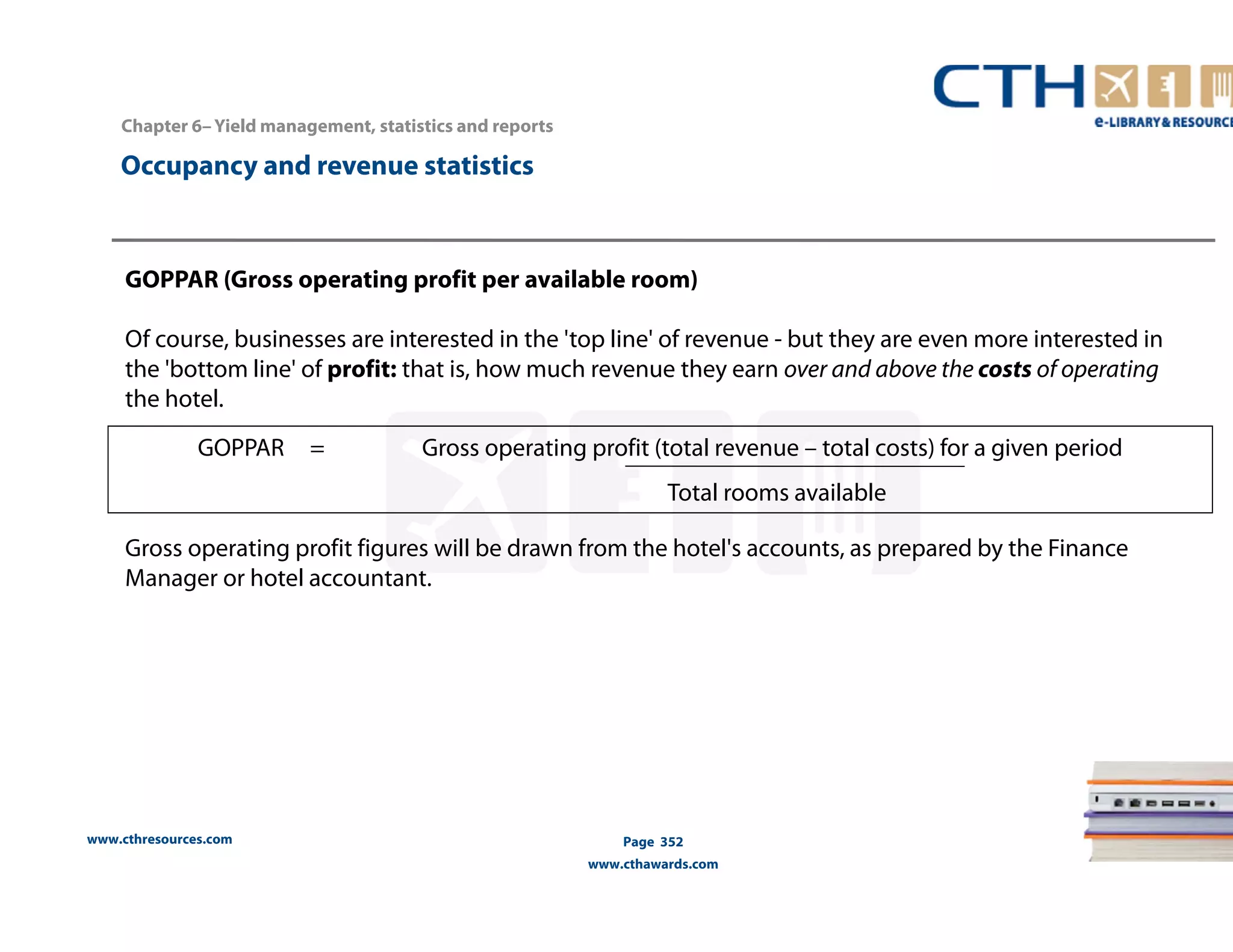 GOPPAR = Gross operating profit (total revenue – total costs) for a given period 
www.cthresources.com 
Total rooms available 
Page 352 
www.cthawards.com 
Chapter 6– Yield management, statistics and reports 
Occupancy and revenue statistics 
GOPPAR (Gross operating profit per available room) 
Of course, businesses are interested in the 'top line' of revenue - but they are even more interested in 
the 'bottom line' of profit: that is, how much revenue they earn over and above the costs of operating 
the hotel. 
Gross operating profit figures will be drawn from the hotel's accounts, as prepared by the Finance 
Manager or hotel accountant. 
 