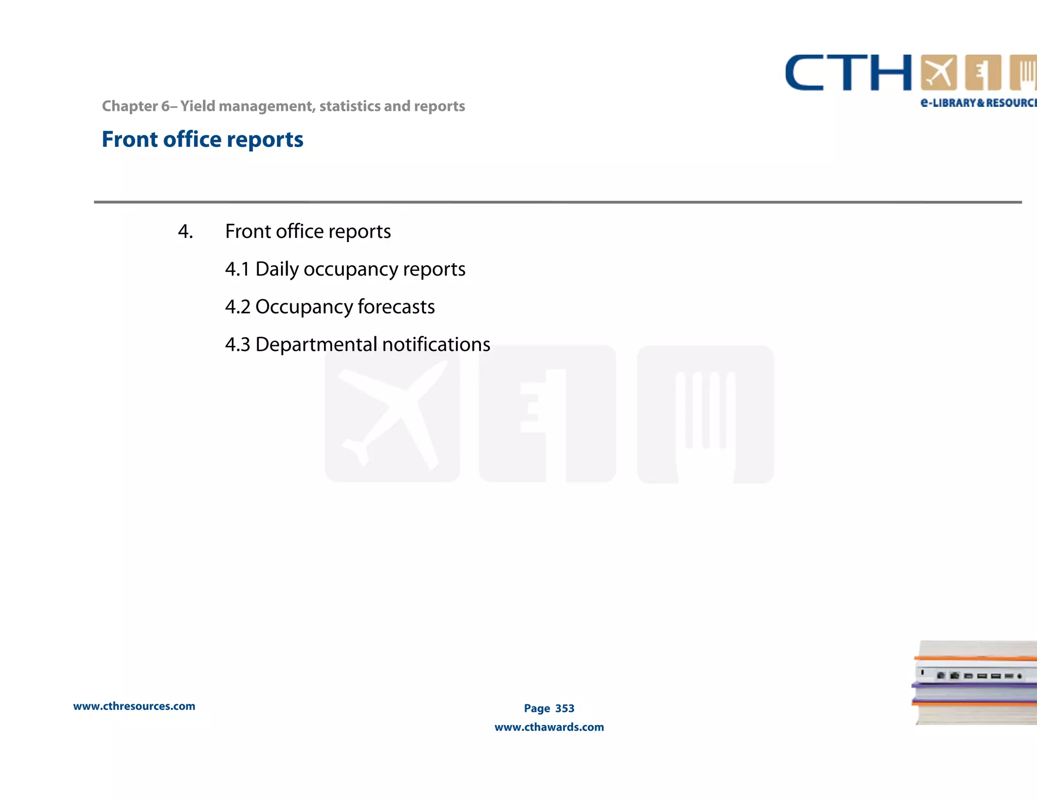 Chapter 6– Yield management, statistics and reports 
Front office reports 
www.cthresources.com 
Page 353 
www.cthawards.com 
4. Front office reports 
4.1 Daily occupancy reports 
4.2 Occupancy forecasts 
4.3 Departmental notifications 
 